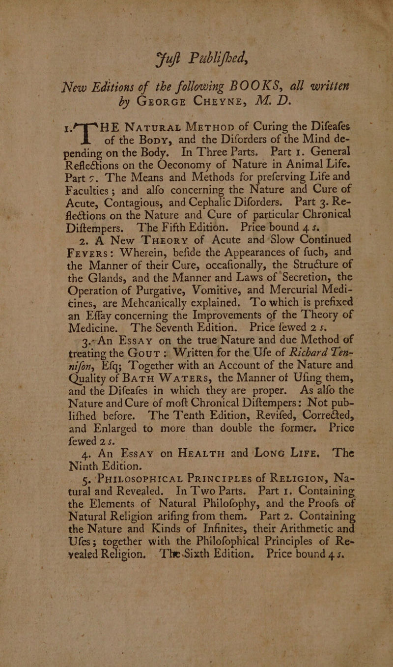 Yuji Publifbed, New Editions of the following BOOKS, all written by Grorce Curyne, M.D. Reflections on the Oeconomy of Nature in Animal Life. Part 7. The Means and Methods for preferving Life and Faculties ; and alfo concerning the Nature and Cure of Acute, Contagious, and Cephalic Diforders. Part 3. Re- - flections on the Nature and Cure of particular Chronical Diftempers. The Fifth Edition. Price bound 4 s. Fevers: Wherein, befide the Appearances of fuch, and the Manner of their Cure, occafionally, the Structure of the Glands, and the Manner and Laws of Secretion, the Operation of Purgative, Vomitive, and Mercurial Medi- an Effay concerning the Improvements of the Theory of Medicine. ‘The Seventh Edition. Price fewed 2s. 3.-An Essay on the true Nature and due Method of nifon, Efq; ‘Together with an Account of the Nature and. Quality of BarH Waters, the Manner of Ufing them, and the Difeafes in which they are proper. As alfo the Nature and Cure of moft Chronical Diftempers: Not pub- and Enlarged to more than double the former. Price fewed 25. . Ninth Edition. 5. PHILOSOPHICAL PRINCIPLES of RELIcion, Na- tural and Revealed. In Two Parts. Part 1. Containing the Elements of Natural Philofophy, and the Proofs of yealed Religion, .The.Sixth Edition. Price bound 4 5. irs ee oe See ee ba, > ar val eo Siee a oa
