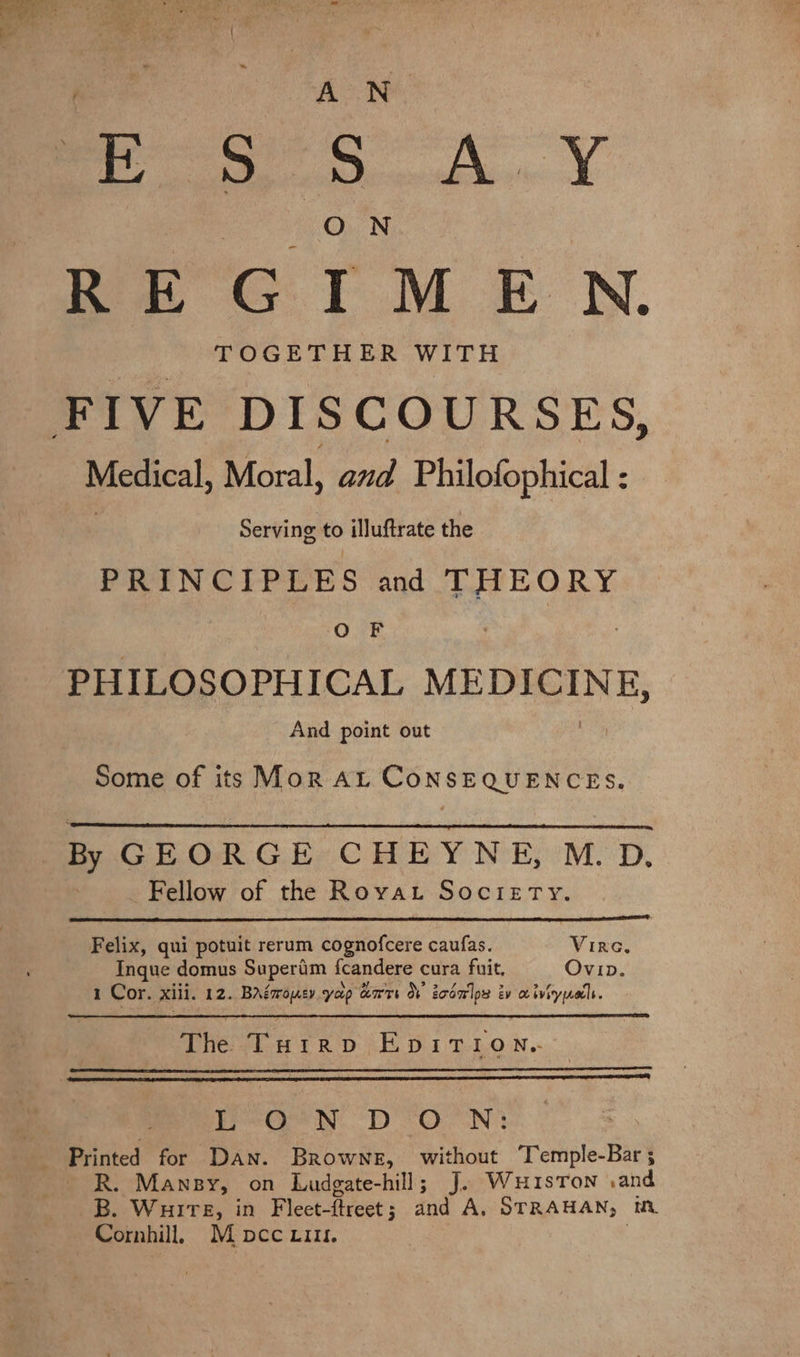 Te i te A &lt;7. AN E adit ER 5 SG (OON we GTM EN. TOGETHER WITH Medical, Moral, and Philofophical : Serving to illuftrate the PRINCIPLES and THEORY O F PHILOSOPHICAL saree oot And point out Some of its Mor At CoNSEQUENCES. By GEORGE CHEYNE, M. D, Fellow of the Rovat Socrery. Felix, qui potuit rerum cognofcere caufas. Virc, Inque domus Superim {candere cura fuit, Ovip. I Cor. xii. 12. BAéaroey yap art OF zoom lps é ev a iviryynatls. The Turrp EpIiTion. Pee ND ON: Printed for Dan. Browne, without Temple-Bar ; R. Mansy, on Ludgate-hill; J. WuuisTon .and B. Wuire, in Fleet- ftreet ; dnd A, STRAHAN; WL