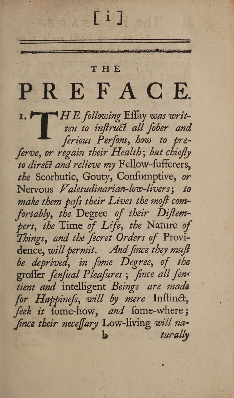 se aa it THE - PRE RAC E. I. HE following Eflay was writ- ten to inftruct all fober and ferious Perfons, how to pre- Serve, or regain their Health; but chiefly to direét and relieve my Fellow-fufterers, the Scorbutic, Gouty; Confumptive, or Nervous V’aletudinarian-low-livers; to make them pafs their Lives the moft com- _ fortably, the Degree of their Diftem- pers, the Vime of Life, the Nature of Things, and the fecret Orders of Provi- dence, will permit. And fince they muft be deprived, in fome Degree, of she groffer fenfual Pleafures ; fince all fens tient and intelligent Beings are made for Happinefs, will by mere Inftina, feek it fome-how, and fome-where ; fince their neceffary Low-living will na- | |) turally