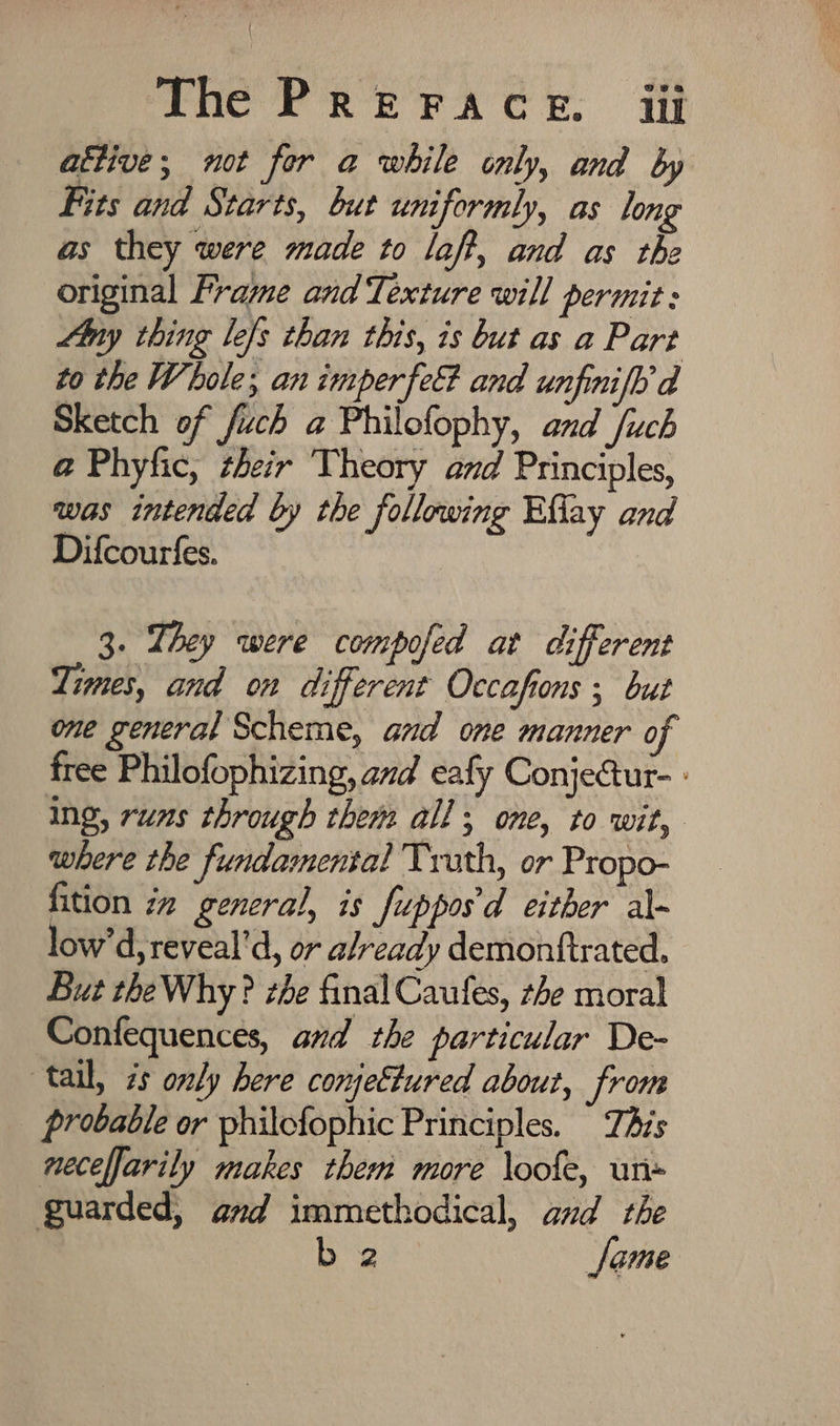 attive; not for a while only, and by Fits and Starts, but uniformly, as long as they were made to laff, and as the original Frame and Texture will permit: Any thing lefs chan this, 1s but as a Part to the Whole; an imperfe&amp; and unfinifh a Sketch of fuch a Philofophy, and /uch @ Phyfic, their Theory and Principles, was intended by the following Eflay and Difcourfes. 3. They were compofed at different Limes, and on different Occafions ; but one general Scheme, and one manner of free Philofophizing, and eafy ConjeGur- - ing, runs through thems all ; one, to wit, where the fundamental Truth, or Propo- fition iz general, is fuppos'd either al- low’d,reveal’d, or already demontfirated. But theWhy? zhe final Caufes, the moral Confequences, and the particular De- tail, zs only here conjeEtured about, from probable or philofophic Principles. TAs necelfarily makes them more \oofe, un- guarded, and immethodical, and the b 2 Jame