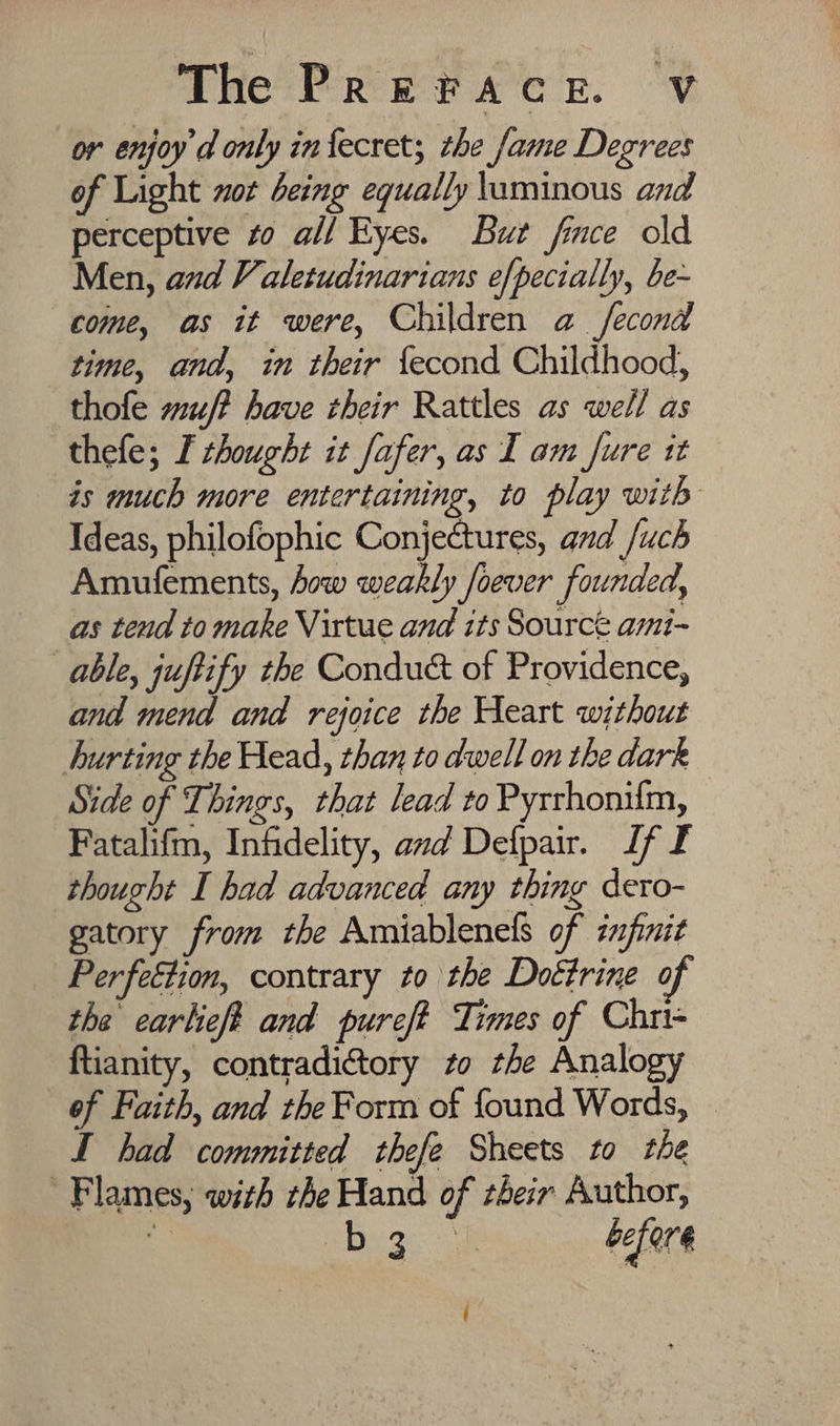 or enjoy d only infecret; the fame Degrees of Light not being equally luminous and perceptive to all Eyes. But fince old Men, and Valetudinarians efpecially, be~ come, as it were, Children a fecond time, and, in their fecond Childhood, thofe wu? have their Rattles as well as thefe; I thought it fafer, as I am fure tt is much more entertaining, to play with Ideas, philofophic Conjectures, and /uch Amufements, fow weakly foever founded, as tend to make Virtue and its Sourcé ami-~ able, juftify the Condu&amp; of Providence, and mend and rejoice the Heart without hurting the Head, than to dwell on the dark Side of Things, that lead to Pyrrhonifm, Fatalifm, Infidelity, amd Defpair. If f thought I had advanced any thing dero- gatory from the Amiablenels of zmfnit Perfeétion, contrary to the Doctrine of the earheft and pureft Times of Chri- ftianity, contradictory to the Analogy of Faith, and the Form of found Words, I had committed thefe Sheets to the Flames, with the Hand of their Author, . Heo before