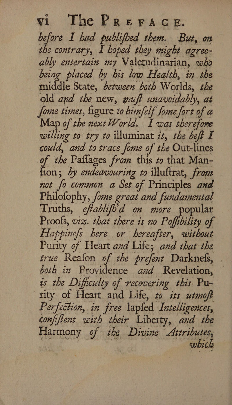 sh I had publifbed them. But, on the contrary, I hoped they might agree- ably entertain my Valetudinarian, who being placed by his low Health, in the middle State, dezween both Worlds, the old and the new, wuft unavoidably, at - fome times, figure to him/elf fome fort of a Map of the next World. I was therefore willing to try to illuminat it, the beft I could, and to trace fome of the Out-lines of the Paflages from this zo that Man- ion; dy endeavouring to illuftrat, from not fo common a Set of Principles and Philofophy, fome great and fundamental Truths, ¢ffablifh'd om more popular Proofs, viz. that there is no Pofbility of Flappine/s bere or hereafter, without Purity of Heart and Life; and that the true Reafon of the prefent Darknels, . Goth in Providence and Revelation, — is the Diffutulty of recovering this Pu- rity of Heart and Life, zo izs utmoft Perfettion, in free lapfed Intelligences, confifient with their Liberty, and the Harmony of the Divine Attributes, RicauOreoee iar appt , aes