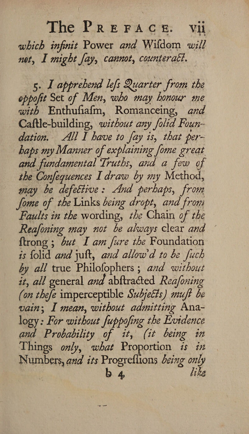 which infinit Power and Wildom will not, I might fay, cannot, counteract. s. J apprehend lefs Quarter from the oppofit Set of Men, who may honour me with Enthufiafm, Romanceing, and Caftle-building, without any folid Foun- dation. All I have to fay is, that per- haps my Manner of explaining fome great and fundamental Truths, and a few of the Confeguences I draw by my Method, way be defettive: And perhaps, frome fome of the Links being dropt, and from Faults in the wording, the Chain of the Reafoning may not be always clear and ~ {trong ; but I am fure the Foundation is folid and juft, and allow'd to be fuch by all true Philofophers ; avd without it, all general and abftraéted Reafoning (on thefe imperceptible Subjects) muft be vain; I mean, without admitting Ana- logy: For without fuppofing the Evidence and Probability of it, (it being in Things only, what Proportion is iz Numbers, and its Progrefiions being only ; b 4 like