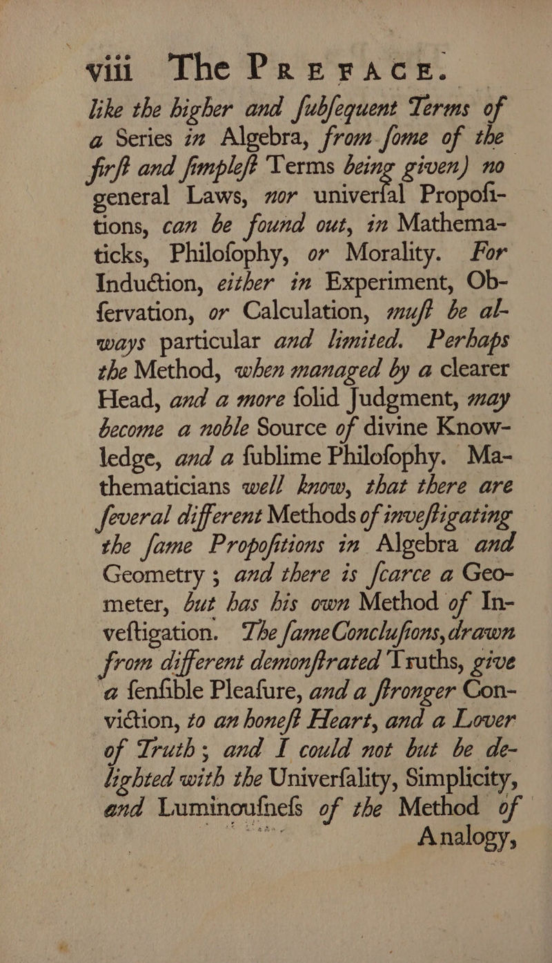 like the higher and fubfequent Terms of a Series it Algebra, from_fome of the firft and fimpleft Terms being given) no general Laws, zor RT Propofi- tions, can be found out, in Mathema- ticks, Philofophy, or Morality. for Induction, either in Experiment, Ob- fervation, or Calculation, uj? be al- ways particular and limited. Perhaps the Method, when managed by a clearer Head, and a more {olid Judgment, may become a noble Source of divine Know- ledge, and a fublime Philofophy. Ma- thematicians well know, that there are feveral different Methods of inveftigating the fame Propofitions in Algebra and Geometry 3 and there is fcarce a Geo- meter, Sut has his own Method of In- veftigation. The fameConclufions, drawn from different demonftrated Truths, give ‘a fenfible Pleafure, and a ftronger Con- viction, zo an honeft Heart, and a Lover of Truth; and I could not but be de- lighted with the Univerfality, Simplicity, and Luminoufnels of the Method of ee ag Asiiony,