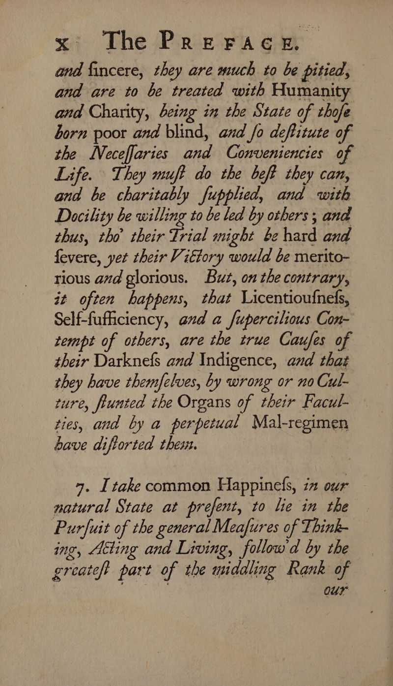 and fincere, they are much to be pitied, and are to be treated with Humanity and Charity, being in the State of thofe born poor and blind, and fo deftitute of the Neceffaries and Conveniencies of Life. They muft do the beft they can, and be charitably fupplied, and with Docility be willing to be led by others ; and thus, tho their Trial might be hard and fevere, yet their Vittory would be merito- rious avd glorious. But, on the contrary, it often happens, that Licentioufnels, Self-fufficiency, and a fupercilious Con- zempt of others, are the true Caufes of their Darknefs and Indigence, and that they have themfelves, by wrong or no Cul- ture, funted the Organs of their Facul- ties, and by a perpetual Mal-regimen have diftorted thes. 4. Itake common Happinefs, in our natural State at prefent, to lie in the Purfuit of the general Meafures of Think- ing, Aéting and Living, follow d by the greateft part of the middling Rank of our