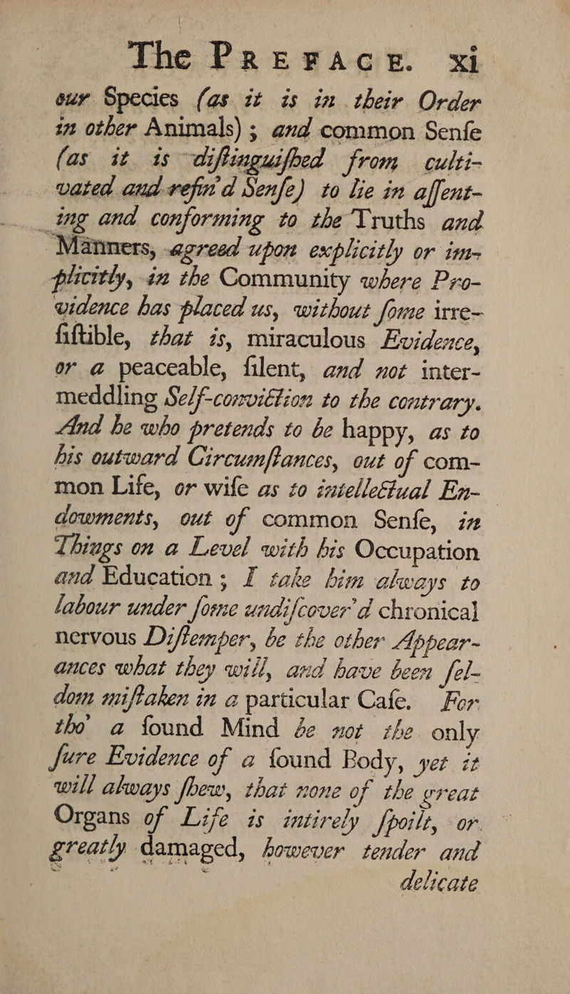 our Species (as it is in their Order in other Animals) ; and common Senfe (as it is diftinguifoed from culti- vated and vefin d Senfe) to lie in affent- _ing and conforming to the Truths and Manners, agreed upon explicitly or im- plicitly, in the Community where Pro- widence has placed us, without fome irre- fiftible, that is, miraculous Evidence, or a peaceable, filent, anyd wot inter- meddling Self-conviétion to the contrary. And he who pretends to be happy, as to his outward Circumfpances, out of com- mon Life, or wife as zo intelleual En-— dowments, out of common Senfe, in Things on a Level with his Occupation and Education ; I take him akways to labour under forme undifcover’d chronical nervous Diffemper, be the other Ap pear~ ances what they will, and have been fel- dom miftaken in a particular Cafe. For tho a found Mind de nor the only Jure Evidence of a found Body, yet iz will always foew, that none of the great Organs of Life is intirely fpoilt, or greatl, damaged, however tender and delicate