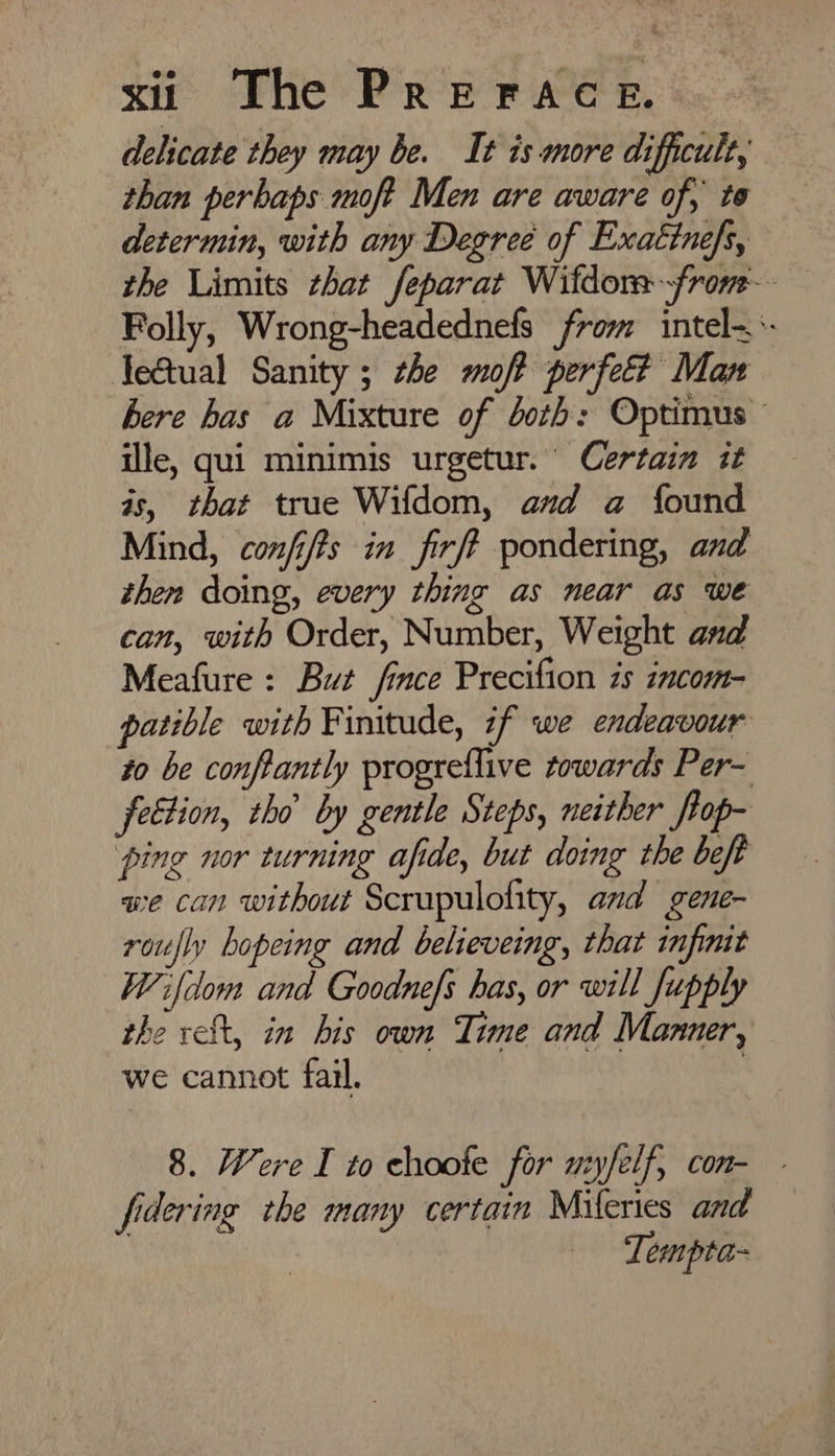 delicate they may be. It is more difficult, than perhaps moft Men are aware of, te determin, with any Degree of Exatinefs, the Limits that feparat Wifdor-fronm- Folly, Wrong-headednefs from intel- Je@ual Sanity ; the moft perfett Man here has a Mixture of both: Optimus — ille, qui minimis urgetur. Certain it is, that true Wifdom, and a found Mind, confifts in firft pondering, and then doing, every thing as near as we can, with Order, Number, Weight and Meafure : But fince Precifion is incom- patible with Finitude, if we endeavour to be conftantly progreflive towards Per- feétion, tho by gentle Steps, neither flop- pine nor turning afide, but doing the beft we can without Scrupulofity, and gene- roufly hopeing and believeing, that infinit Wifclom and Goodnefs has, or will fupply the reft, in his own Time and Manner, we cannot fail. : 8. Were I to choote for nyfelf, con- fidering the many certain Mileries and Tempta-