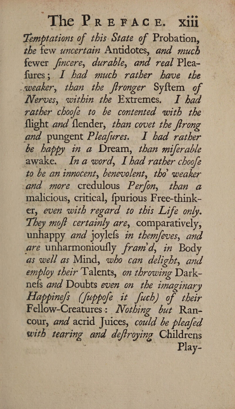 Temptations of this State of Probation, the few uncertain Antidotes, and much fewer fincere, durable, and real Plea- fures; I had much rather have the weaker, than the ftronger Syftem of WVerves, within the Extremes. I had vather choofe to be contented with the flight amd flender, zhan covet the Jtrong and pungent Pleafures. I had rather be happy in a Dream, than miferable awake. Ina word, I had rather choofe to be an innocent, benevolent, tho weaker and more credulous Perfon, than a malicious, critical, {purious Free-think- er, even with regard to this Life only. They moft certainly are, comparatively, unhappy avd joylels in themfeves, and are unharmonioufly fram'd, in Body as well as Mind, who can delight, and employ their ‘Valents, on throwing Dark- nels and Doubts even on the imaginary fHappine/s (fuppofe it fuch) of their Fellow-Creatures: Vothing éut Ran- cour, and acrid Juices, could be pleafed with tearing and deftroying Childrens : — Play-