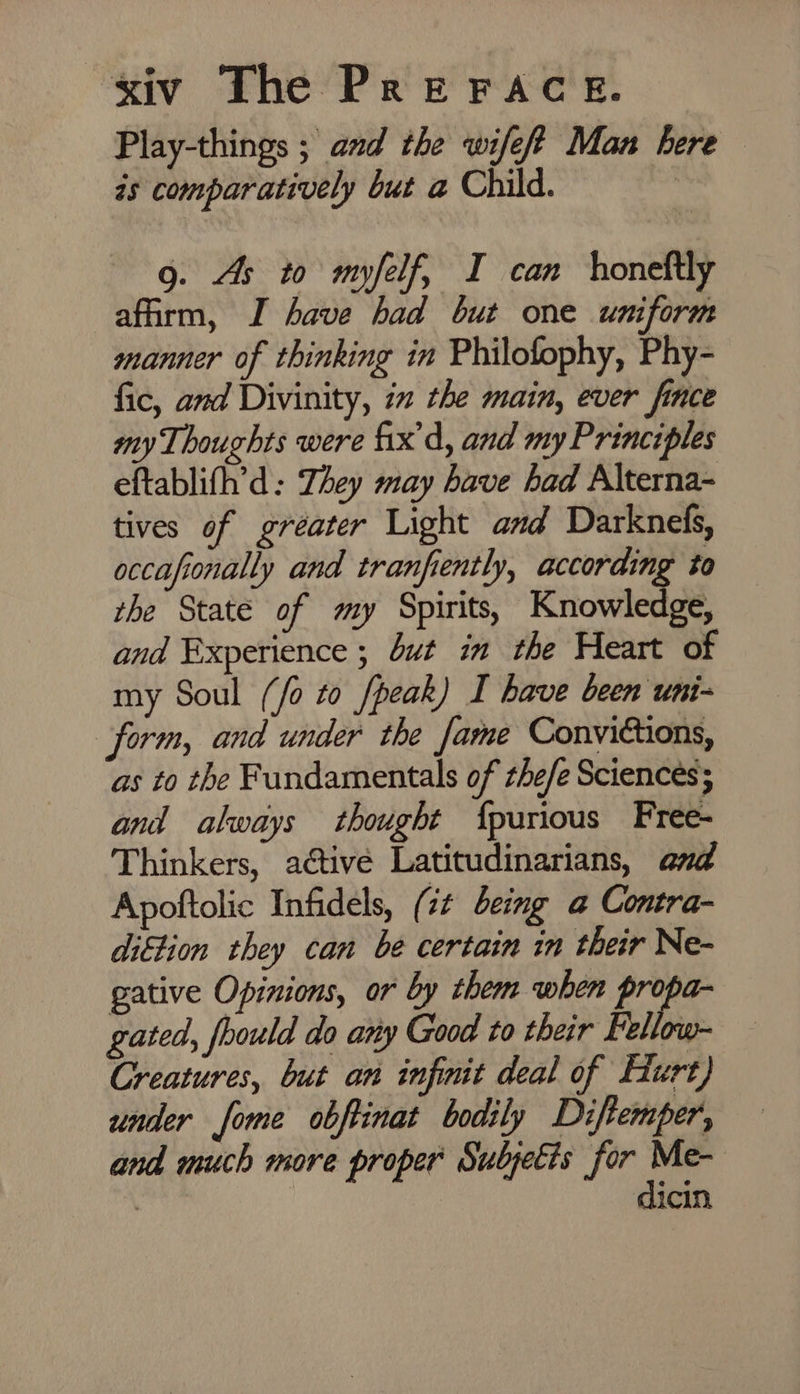 Play-things ; and the wifeff Man here is comparatively but a Child. : 9. As to myfelf, I can honeftly affirm, I have had but one uniform manner of thinking in Philofophy, Phy- fic, and Divinity, ix the main, ever fince my Thoughts were fix'd, and my Principles eftablifh’d: They may have had Alterna- tives of greater Light and Darknefs, occafionally and tranfiently, according to the State of my Spirits, Knowledge, and Experience ; but in the Heart of my Soul (/o to /peak) I have been uni- form, and under the fame Convictions, as to the Fundamentals of the/e Sciences; and always thought {purious Free- Thinkers, active Latitudinarians, and Apoftolic Infidels, ( it being a@ Contra- dittion they can be certain in their Ne- gative Opinions, or by them when propa- gated, fhould do any Good to their Fellow- Creatures, but an infinit deal of Hurt) under fome obftinat bodily Diftemper, and much more proper Subjetis for Me- dicin