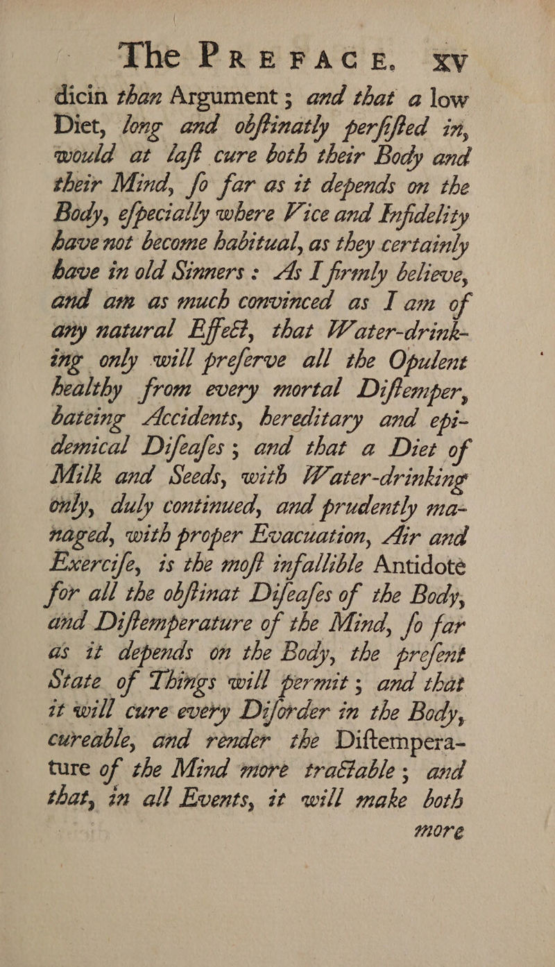 _dicin than Argument ; and that a low Diet, /ong and obftinatly perfifted in, would at laft cure both their Body and their Mind, fo far as it depends on the Body, efpecially where Vice and Infidelity have not become habitual, as they certainly bave in old Sinners: As I firmly believe, and am as much convinced as I am of any natural Effet, that Water-drink- ing only will preferve all the Opulent healthy from every mortal Diftemper, bateing Accidents, hereditary and epi- demical Difeafes; and that a Diet of Milk and Seeds, with W, ater-drinking only, duly continued, and prudently ma- naged, with proper Evacuation, Air and Exercife, is the moft infallible Antidote for all the obftinat Difeafes of the Body, and Diftemperature of the Mind, fo far as it depends on the Body, the prefent State of Things will permit ; and that it will cure every Diforder in the Body, cureable, and render the Diftempera- ture of the Mind more traétable; and that, in all Events, it will make both | more