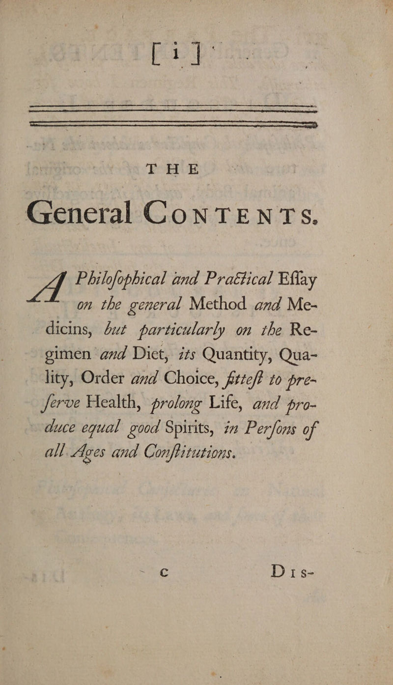 rid: THE General CoNTENTS. ms Philofophical and Practical Effay on the general Method and Me- dicins, but particularly on the Re- gimen and Diet, its Quantity, Qua- lity, Order and Choice, fiteft to pre- Jerve Health, prolong Lite, and pro- duce equal good Spirits, in Perfons of al. Ages and Conftitutions. ~ ¢ Dis-