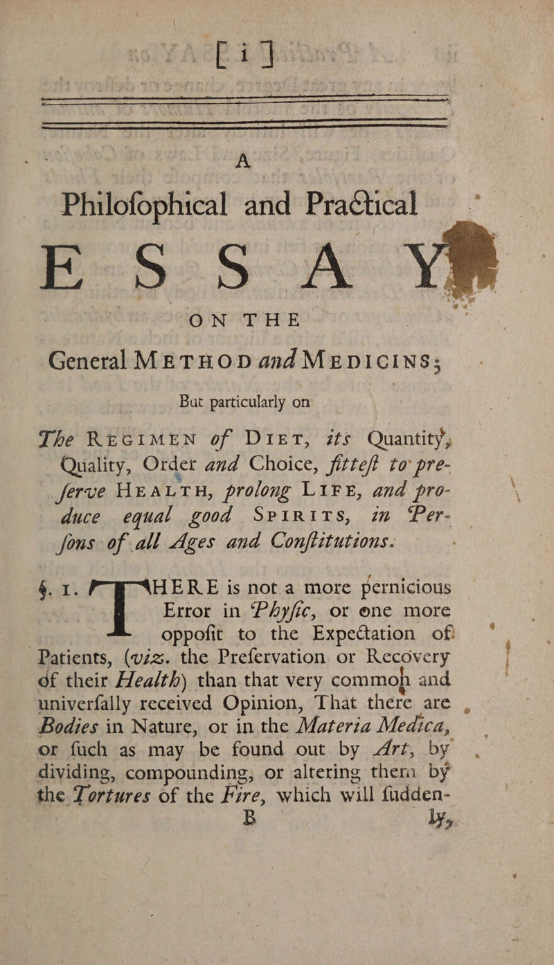 big A Philofophical and Practical De be Sok ON P HE General METHOD and MEDICINS; But particularly on The REGIMEN of DieET, #ts Quantity, Quality, Order and Choice, fitte/t to pre- ferve HEA LTH, prolong LiF, and pro- duce equal good Spirits, im Per- fons of all Ages and Conftitutions. §. 1. HERE is not a more pernicious Ady Error in Phyfic, or one more Patients, (vzz. the Prefervation or Recovery of their Health) than that very commoh and Bodies in Nature, or in the Materia Medica, dividing, compounding, or altering therm by ips Tortures of the Fire, which will fudden- B