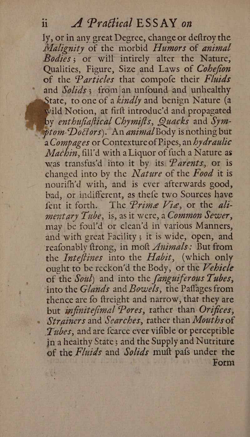 ly, or in any great Degree, change or deftroy the Malignity of the morbid Humors of animal Bodies ; ot will intirely alter the Nature, Qualities, Figure, Size and Laws of Cohefion of the Particles that compofe their Fluids and Solids; from’an unfound. and unhealthy mOtate, to one of a kindly and benign Nature (a ild Notion, at firft introduc’d and propagated by enthufiaftical Chymifis, Quacks and Sym- “eptom-Doctors). An animal Body isnothing but ~aCompages or Contexture of Pipes, an hydraulic Machin, fill’d with a Liquor of fuch a Nature as was transfus'd into it by its: Parents, or is changed into by the Nature of the Food it is nourifh’d with, and is ever afterwards good, bad, or indifferent, as thefe two Sources have fent it forth, The Prime Vie, or the alt- mentary Tube, is, as it were, a Common Sewer, may be foul’d or clean’d in various Manners, and with great Facility ; it is wide, open, and reafonably ftrong, in moft Animals: But from the Inteffines into the Habit, (which only ought to be reckon’d the Body, or the Vehicle of the Sou) and into the fanguiferous Tubes, into the Glands and Bowels, the Paflages from thence are fo fireight and narrow, that they are but wefinitefimal Pores, rather than Orifices, Strainers and Searches, rather than Mouths of Tubes, andare {carce ever vifible or perceptible in ahealthy State; and the Supply and Nutriture of the Fluids and Solids muft pafs under the Form