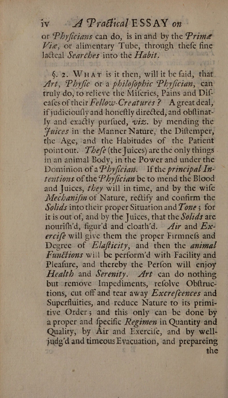 ot Phyficians can do, is inand by the Prime Vie, ot alimentary Tube, through thefe fine lacteal Searéhes into the Libis §. 2. WHAT is it then, will it be faid, that Art, Phyfic ora philofophic Phyfician, can truly do, to relieve the Miferies, Pains and Dif- eafes of their Fellow-Creatures : ? A great deal, if judicioufly and honeftly directed, and obftinat- ly and exactly purfued, vzz. by mending the Fuices in the Manner Nature, the Diftemper, the Age, and the Habitudes of the Patient pointout. The/e (the Juices) are the only things . inan animal Body, in the Power and under the Dominion of aPhyfician. If the principal In- tentions of the Phyficzan be to mend the Blood and Juices, they will in time, and by the wife Mechanifin of Nature, rectify and confirm the Solids into their proper Situation and Tone 5 for it is out of, and by the Juices, that the Solids are nourifh’d, figur’d and cloath’d. Air and Ex- ercife will give them the proper Firmnefs and Degree of Elafficity, and then the animal Functions will be perform’d with Facility and Pleafure, and thereby the Perfon will enjoy Health and Serenity. Art can do nothing but remove Impediments, refolve Obftruc- tions, cut off and tear away Excre/cences and Superfluities, and reduce Nature to its primi- tive Order; and this only can be done by a proper and fpecific Regzmen in Quantity and Quality, by Air and Exercife, and by well- judg’d and timeous Evacuation, and prepareing