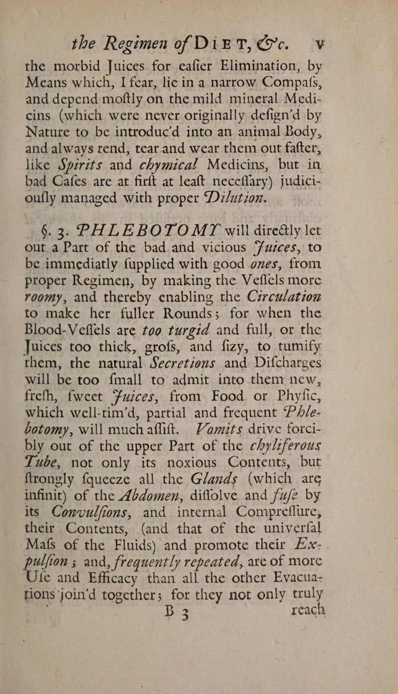 the morbid Juices for eafier Elimination, by Means which, I fear, lie in a narrow Compats, and depend moftly on the mild mineral Medi- cins (which were never originally defign’d by Nature to be introduc’d into an animal Body, and always rend, tear and wear them out fafter, like Sperits and chymical Medicins, but in bad Cafes are at firft at leaft neceflary) judici- oufly managed with proper Dz/ution. §.3. PHLEBOTOMY will dire@ly let out a Part of the bad and vicious Fuzces, to be immediatly fupplied with good ones, from proper Regimen, by making the Veficls more roomy, and thereby enabling the Czrculation to make her fuller Rounds; for when the Blood-Veflels are too turgid and full, or the Juices too thick, grofs, and fizy, to tumify them, the natural Secretions and Difcharges will be too {mall to admit into them new, frefh, fweet Fusces, from Food or Phyiic, which well-tim’d, partial and frequent ‘PA/e- botomy, will much aflift. Vamits drive forci- bly out of the upper Part of the chylzfereus Tube, not only its noxious Contents, but ftrongly fqueeze all the Glands (which are infinit) of the Abdomen, diflolve and fuj2 by its Convulfions, and internal Compreflure, their Contents, (and that of the univerfal Mafs of the Fluids) and promote their Ex: pulfion ; and, frequently repeated, axe of more Ufe and Efficacy than all the other Evacua- tions ‘join’d together; for they not only truly ey | B 3 reach