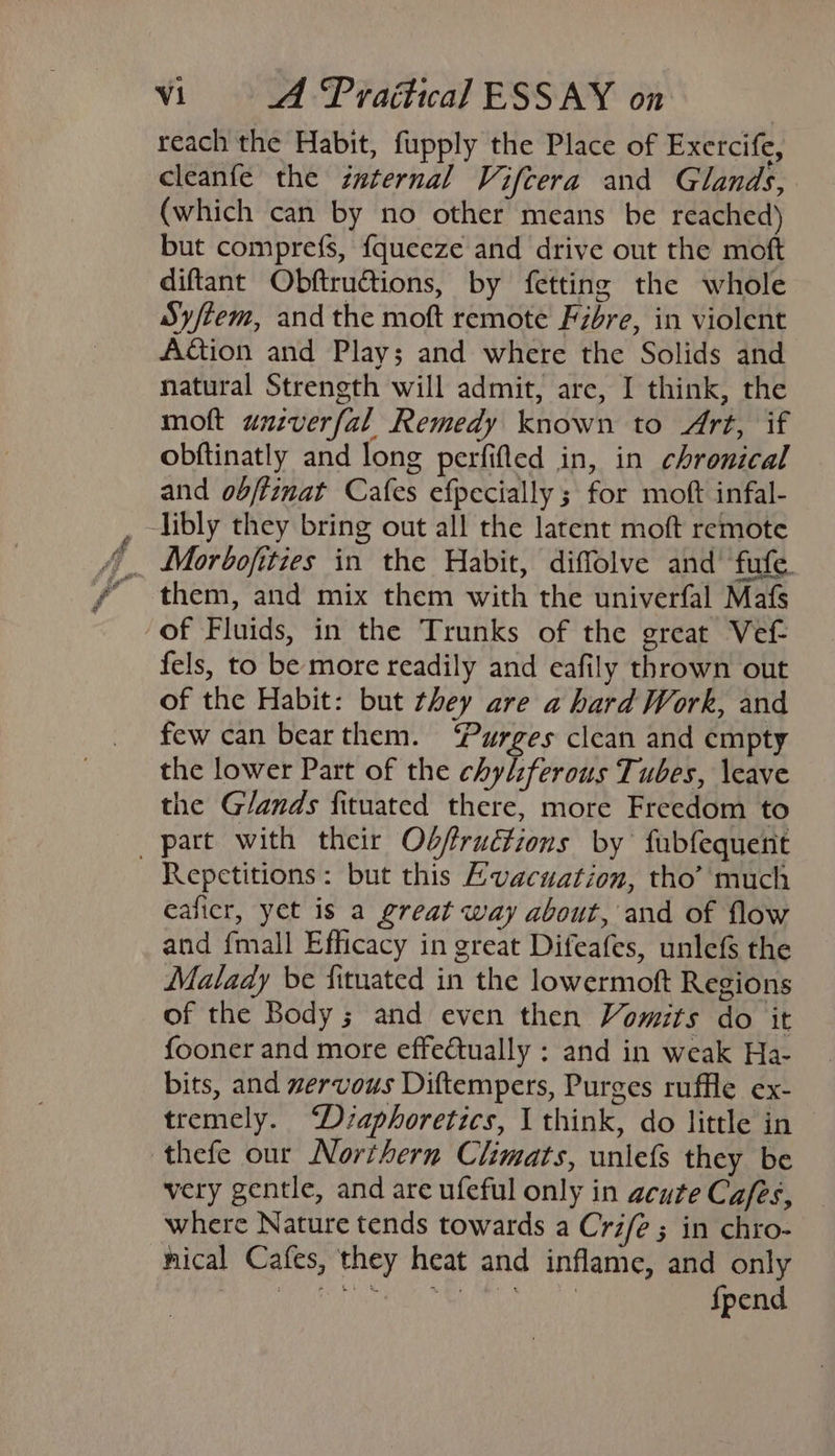 ~~ S 7 — reach the Habit, fupply the Place of Exercife, cleanfe the internal Vifcera and Glands, (which can by no other means be reached) but comprefs, {queeze and drive out the moft diftant Obftructions, by fetting the whole Sy/tem, and the moft remote Fibre, in violent Action and Play; and where the Solids and natural Strength will admit, are, I think, the moft unzverfal Remedy known to Art, if obftinatly and long perfifled in, in chronical and obftinat Cafes efpecially ; for moft infal- them, and mix them with the univerfal Mafs of Fluids, in the Trunks of the great Vef- fels, to be more readily and eafily thrown out of the Habit: but they are a hard Work, and few can bearthem. ‘Purges clean and empty the lower Part of the chyl:ferous Tubes, \eave the Glands fituated there, more Freedom to Repetitions: but this Evacuation, tho’ much ealicr, yet is a great way about, and of flow and fmall Efficacy in great Difeafes, unlefs the Malady be fituated in the lowermoft Regions of the Body; and even then Vomits do it fooner and more effectually : and in weak Ha- bits, and zervous Diftempers, Purges ruffle ex- tremely. D/saphoretics, I think, do little in very gentle, and are ufeful only in acute Cafes, where Nature tends towards a Crife ; in chro- {pend