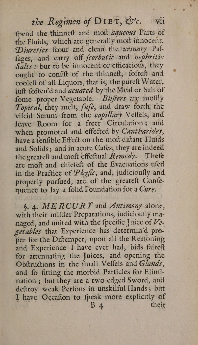 fpend the thinneft and moft aqueous Parts of the Fluids, which are generally moft innocent. Diuretics {cour and clean the ‘wrimary Paf- fages, and carry off /corbutic-and nephritic Salts: but to be innocent or efficacious, they ought to confit of the thinneft, fofteft and cooleft of all Liquors, that is, the pureft Water, juft foften’d and acuated by the Meal or Salt of fome proper Vegetable. Bé/lers are moltly Topical, they melt, fufe, and draw forth the vifcid Serum from the capillary Veflels, and leave Room for a freer Circulation; and when promoted and effected by Cantharides, have a fenfible Effect on the moft diftant Fluids and Solids; and in acute Cafes, they are indeed the greateft and moft effectual Remedy. Thefe . are moft and chiefeft of the Evacuations ufed in the Praétice of ‘Phy/ic, and, judicioufly and properly purfued, are of the greateft Confe- quence to lay a folid Foundation for a Cwre. §. 4. MERCURY and Antimony alone, with their milder Preparations, judicioufly ma- naged, and united with the {pecific Juice of Ve- etables that Experience has determin’d pro- per for the Diftemper, upon all the Reafoning and Experience I have ever had, bids faireft for attenuating the Juices, and opening the ObftruGtiions in the {mall Veffels and Glands, and fo fitting the morbid Particles for Elimi- nation; but they are a two-edged Sword, and deftroy weak Perfons in unskilful Hands; but I have Occafion to fpeak more explicitly of B their