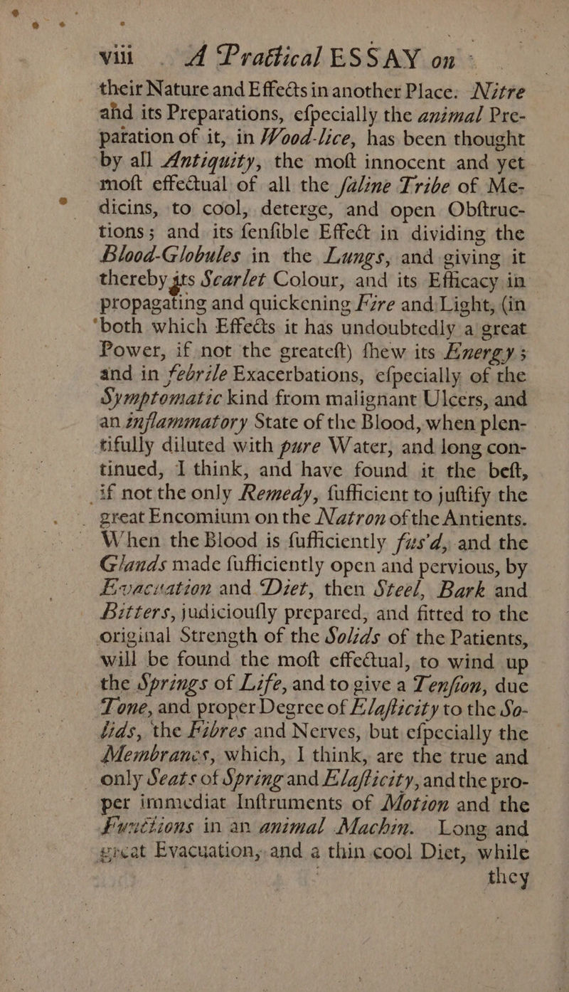 their Nature and Effects in another Place: Nitre ahd its Preparations, efpecially the animal Pre- paration of it, in Wood-lice, has been thought by all Antiquity, the moft innocent and yet moft effectual of all the /aline Tribe of Me- dicins, to cool, deterge, and open Obftruc- tions; and its fenfible Effect in dividing the Blood-Globules in the Lungs, and giving it thereby gts Sear/et Colour, and its Efficacy in propagating and quickening Fire and:Light, (in ‘both which Effedts it has undoubtedly a great Power, if not the greateft) thew its Energy 3 and in fedrile Exacerbations, efpecially, of the Symptomatic kind from malignant Ulcers, and an inflammatory State of the Blood, when plen- tifully diluted with pure Water, and long con- tinued, I think, and have found it the beft, if not the only Remedy, fufficient to juftify the _ great Encomium onthe Natron of the Antients. _ When the Blood is fufficiently fus’d, and the Glands made fufhiciently open and pervious, by Evacuation and ‘Diet, then Steel, Bark and _ Bitters, judiciouflly prepared, and fitted to the original Strength of the Solzds of the Patients, will be found the moft effectual, to wind up the Springs of Life, and to give a Tenfion, due Tone, and proper Degree of Elafiicity to the So- fids, the fibres and Nerves, but efpecially the Membranes, which, | think, are the true and _ only Seats of Spring and Elafticity, and the pro- per imamediat Inftruments of Motion and the Functions in an animal Machin. Long and great Evacuation, and a thin.cool Diet, while