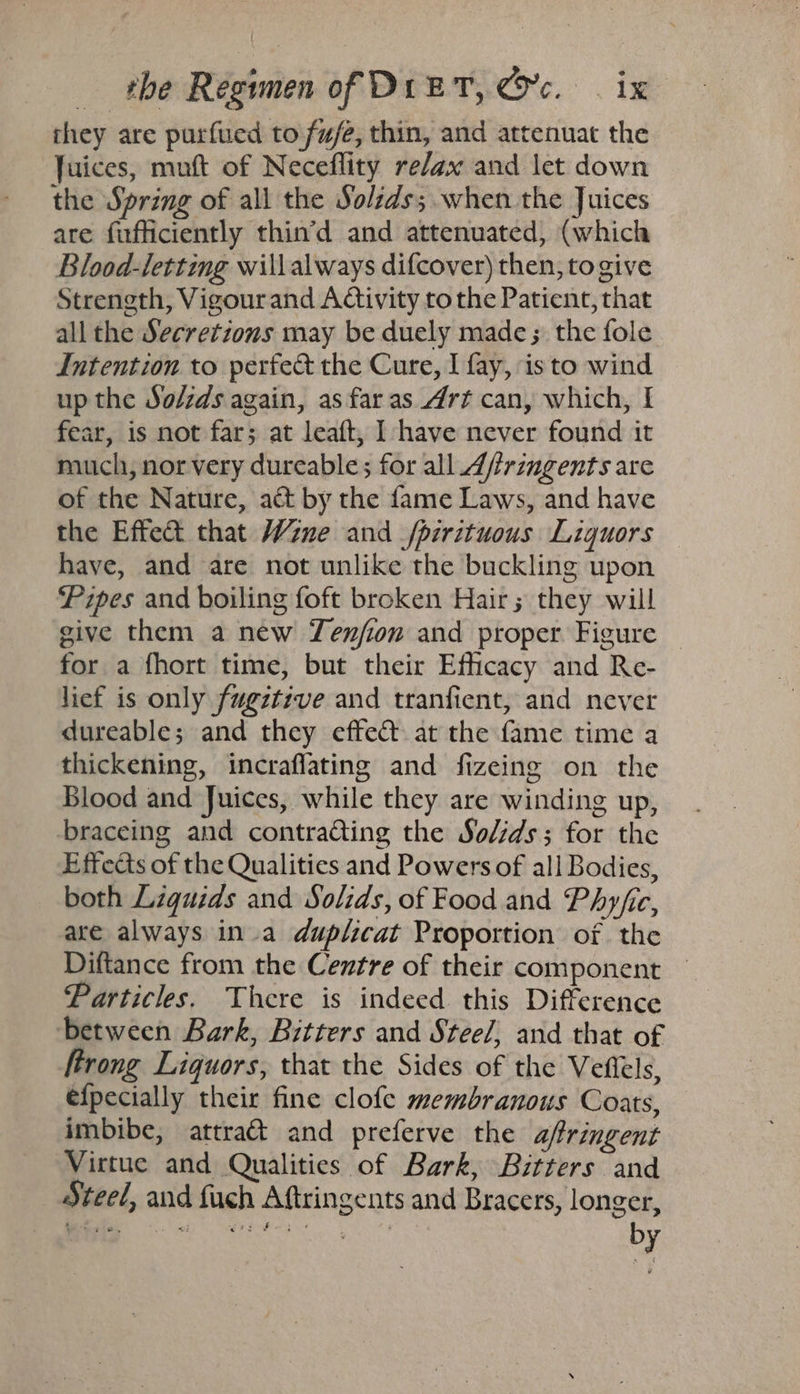 they are purfued to fw/e, thin, and attenuat the Juices, muft of Neceflity re/ax and let down the Spring of all the Solids; when the Juices are fufficiently thin’d and attenuated, (which Blood-letting willalways difcover) then, togive Strength, Vigourand Activity to the Patient, that all the Secretions may be duely made; the fole Intention to perfed the Cure, I fay, isto wind up the So/zds again, as far as Art can, which, I fear, is not far; at leaft, I have never found it much, nor very dureable; for all Affrinmgents are of the Nature, act by the fame Laws, and have the Effet that Wine and /pirituous Liquors have, and are not unlike the buckling upon Pipes and boiling foft broken Hair ; they will give them a new Yenjion and proper Figure — for a fhort time, but their Efficacy and Re- lief is only fugztive and tranfient, and never dureable; and they effect. at the fame time a thickening, incraflating and fizeing on the Blood and Juices, while they are winding up, braceing and contra@ting the Solids; for the Effects of the Qualities and Powers of all Bodies, both Liquids and Solids, of Food and Phyjic, are always ina duplicat Proportion of the Diftance from the Centre of their component — Particles. There is indeed this Difference between Bark, Bitters and Stee/, and that of ftrong Liquors, that the Sides of the Vefiels, efpecially their fine clofe membranous Coats, imbibe, attract and preferve the a/ringent Virtue and Qualities of Bark, Bitters and Steel, and fuch Aftringents and Bracers, longer, by