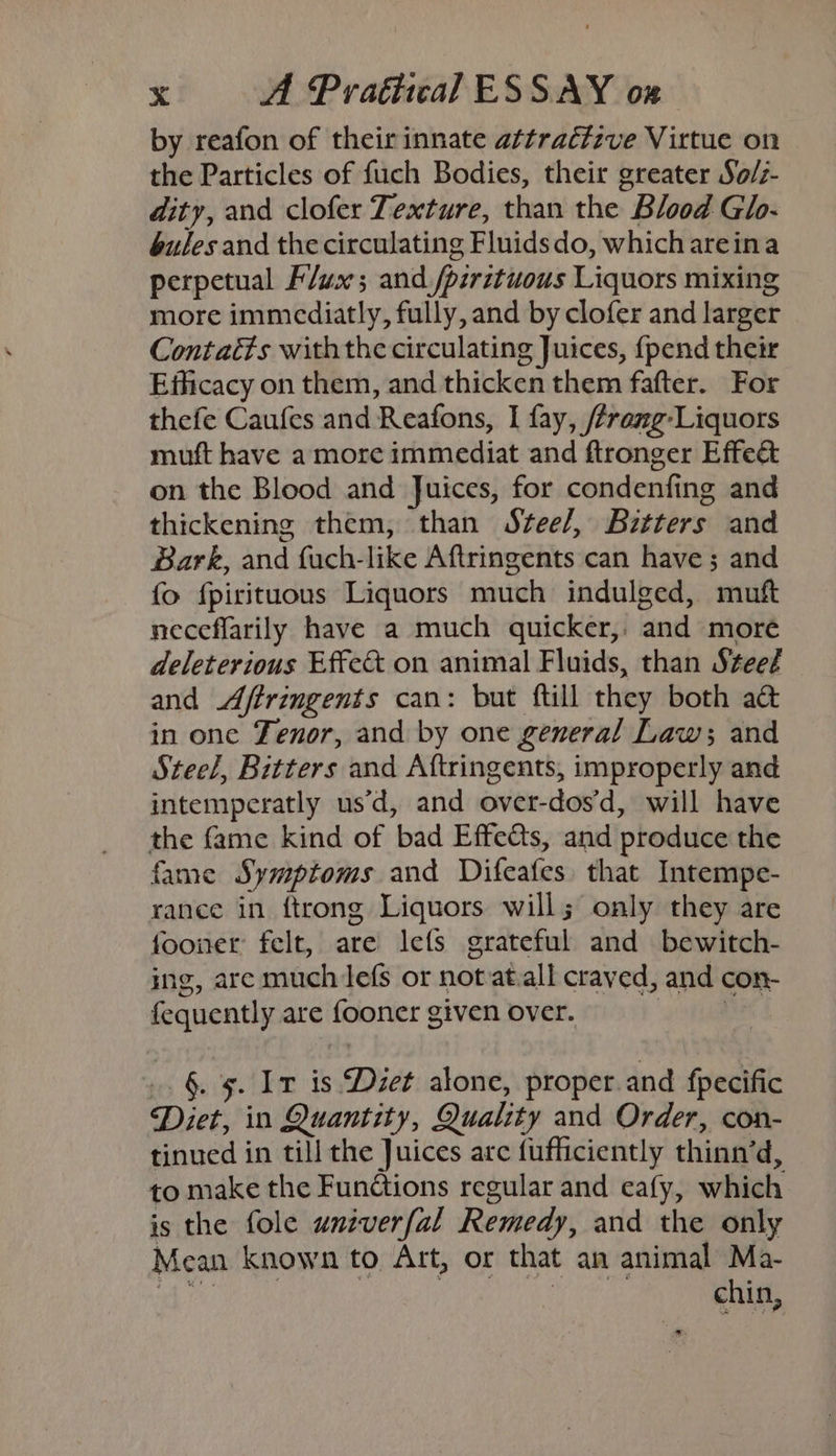 by reafon of their innate attraétzve Virtue on the Particles of fuch Bodies, their greater So/z- dity, and clofer Texture, than the Blood Glo- gules and the circulating Fluidsdo, which areina perpetual Flux; and./pzrztuous Liquors mixing more immediatly, fully, and by clofer and larger Contaéts with the circulating Juices, {pend their Efficacy on them, and thicken them fafter. For thefe Caufes and Reafons, I fay, /rang-Liquors muft have a more immediat and ftronger Effect on the Blood and Juices, for condenfing and thickening them, than Stee/, Bztters and Bark, and fuch-like Aftringents can have ; and fo fpirituous Liquors much indulged, muft neceflarily have a much quicker, and more deleterious Effet on animal Fluids, than Stee? and Affringents can: but ftill they both a&amp; in one enor, and by one general Law; and Steel, Bitters and Aftringents, improperly and intemperatly us’d, and over-dosd, will have the fame kind of bad Effedts, and produce the fame Symptoms and Difeafes that Intempe- rance in {trong Liquors will; only they are fooner felt, are lefs grateful and bewitch- ing, are much lefs or not at.all craved, and con- fequently are fooner given over. i _. §. 5. Ir is Diet alone, proper and fpecific Diet, in Quantity, Quality and Order, con- tinued in till the Juices are fufficiently thinn’d, to make the Funétions regular and eafy, which is the fole univerfal Remedy, and the only Mean known to Art, or that an animal Ma- AP eh ol kre) ho Sal rn