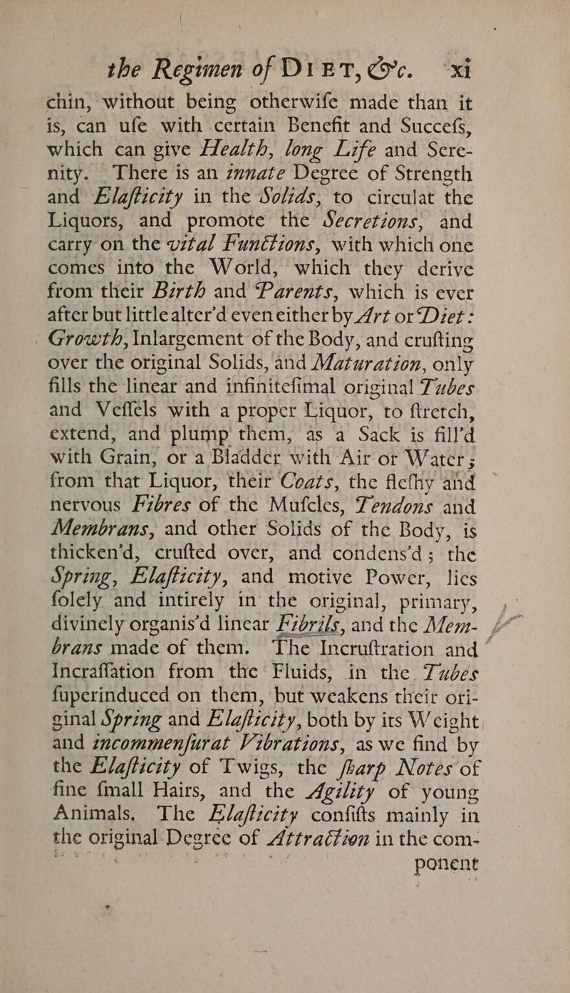 chin, without being otherwife made than it is, can ufe with certain Benefit and Succefs, which can give Health, long Life and Sere- nity. There is an zynate Degree of Strength and Elafticity in the Solids, to circulat the Liquors, and promote the Secretions, and carry on the vital Functions, with which one comes into the World, which they derive from their Bzrth and “Parents, which is ever after but little alter'd eveneither by_4rt or ‘Deer: Growth, Inlargement of the Body, and crufting over the original Solids, and Maturation, only fills the linear and infinitefimal original Tubes and Veflels with a proper Liquor, to ftretch, extend, and plump them, as a Sack is fill’d with Grain, or a Bladder with Air or W ater 5 from that Liquor, their Coats, the fiefhy and nervous Fzéres of the Mufcles, Tendons and Membrans, and other Solids of the Body, is thicken’d, crufted over, and condens’d; the Spring, Elafticity, and motive Power, lies folely and intirely in the original, primary, brans made of them. The Incruftration and ° Incraffation from the Fluids, in the Tudes fuperinduced on them, but weakens thcir ori- ginal Spring and Elafticity, both by its Weight and zncommenfurat Vibrations, as we find by the Elafiicity of Twigs, the /harp Notes of fine fmall Hairs, and the Agility of young Animals, The L/efiieity confifts mainly in the original Degree of Attraction in the com- Beceir g Ty ire. re : ponent