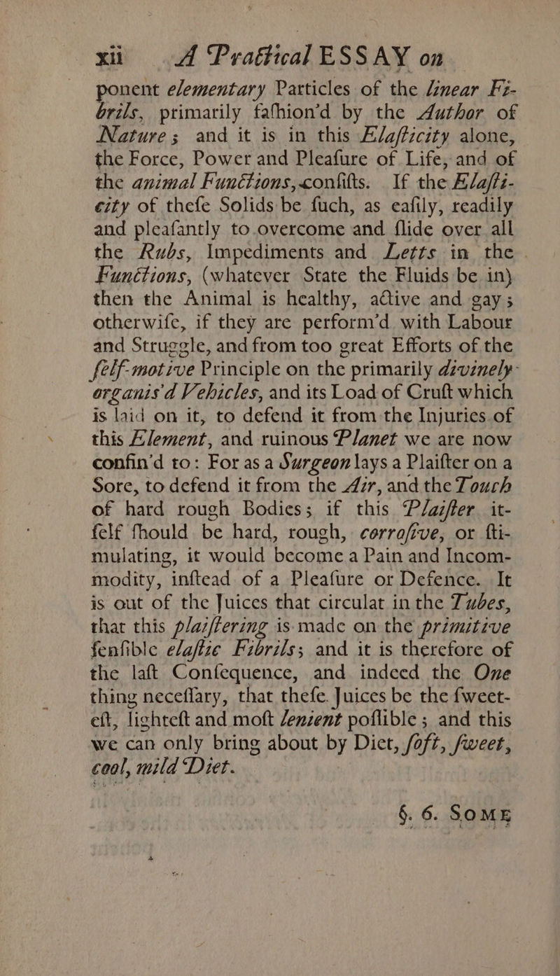 ponent elementary Particles of the Linear Fi- brils, primarily fathion’d by the Author of Nature ; and it is in this E/a/ficity alone, the Force, Power and Pleafure of Life, and af the animal Functions, confitts. _ If the Elafts- city of thefe Solids be fuch, as eafily, readily and pleafantly to.overcome and flide over all the Rubs, Impediments and Letts in the . Functions, (whatever State the Fluids be in) then the Animal is healthy, adtive and gay 5 otherwife, if they are perform’d with Labour and Struggle, and from too great Efforts of the felf-motive Principle on the primarily dzvanely- arganis d Vehicles, and its Load of Cruft which is laid on it, to defend it from the Injuries.of this Element, and ruinous ‘Planet we are now confin’d to: For as a Surgeon lays a Plaifter on a Sore, to defend it from the 4ir, and the Touch of hard rough Bodies; if this Plaifter_ it- felf fhould be hard, rough, cerrafive, or fti- mulating, it would become a Pain and Incom- modity, inftead of a Pleafure or Defence. It is out of the Juices that circulat in the Tues, that this plai/fering is made on the primitive fenfible elaflze Fibrils; and it is therefore of the laft Confequence, and indeed the One thing neceflary, that thefe. Juices be the fweet- eft, lightett and moft /enzent poflible ; and this we can only bring about by Diet, foft, /weer, coal, mild Diet. §. 6. SOME