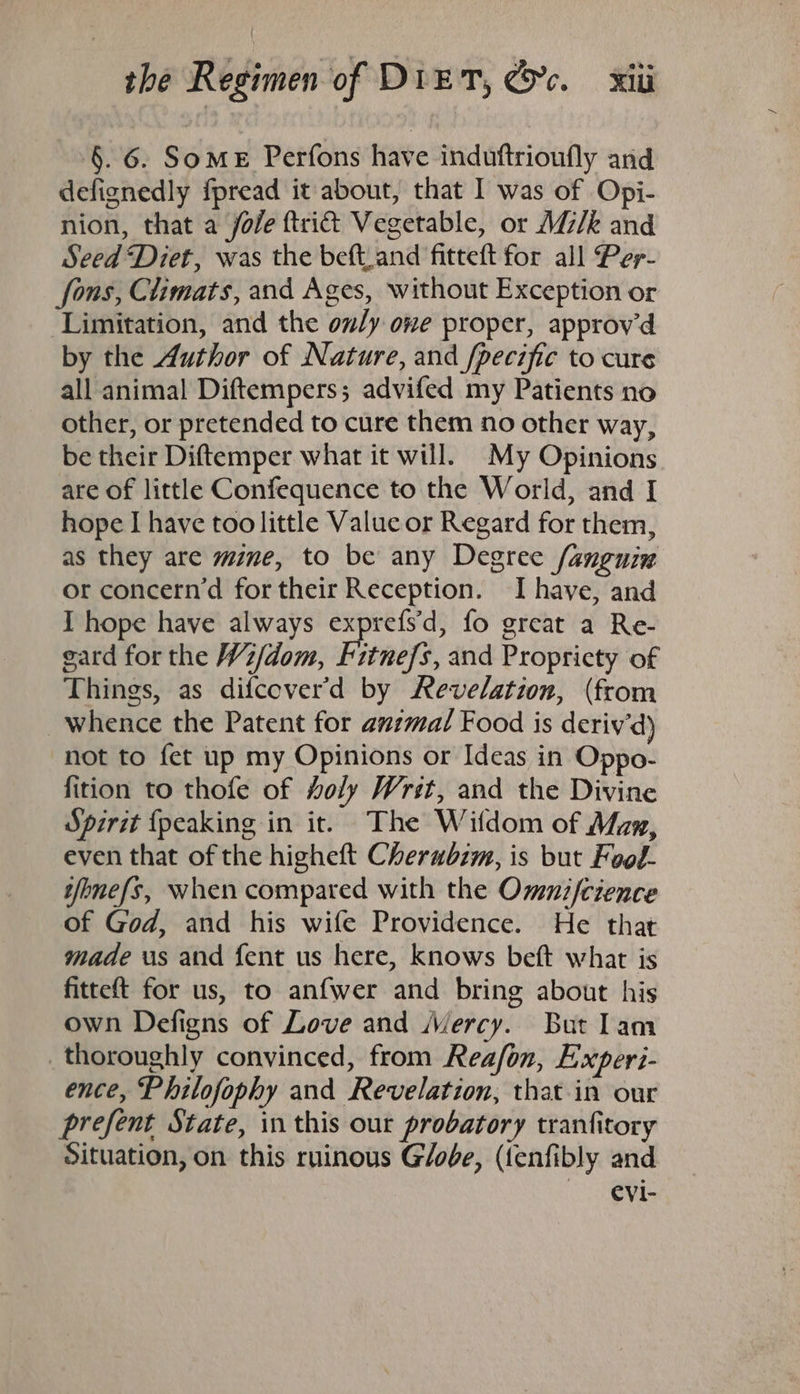 §. 6. Some Perfons have induftrioufly and defignedly fpread it about, that I was of Opi- nion, that a jole ftri@ Vegetable, or M/k and Seed ‘Diet, was the beft.and fitteft for all Per- fons, Climats, and Ages, without Exception or Limitation, and the only one proper, approv'd by the Author of Nature, and /pecific to cure all animal Diftempers; advifed my Patients no other, or pretended to cure them no other way, be their Diftemper what it will. My Opinions are of little Confequence to the World, and I hope I have too little Value or Regard for them, as they are mine, to be any Degree /anguin or concern’d for their Reception. Ihave, and I hope have always exprefs'd, fo great a Re- gard for the Wz/dom, Fitnefs, and Propricty of Things, as difcever’d by Revelation, (from whence the Patent for anzmal Food is deriv’d) not to fet up my Opinions or Ideas in Oppo- fition to thofe of Holy Wrst, and the Divine Spirit {peaking in it. The Wifdom of Mam, even that of the higheft Cherwbim, is but Food- wfonefs, when compared with the Ommni/cience of God, and his wife Providence. He that made us and fent us here, knows beft what is fitteft for us, to anfwer and bring about his own Defigns of Love and Mercy. But lam _ thoroughly convinced, from Reafon, Experi- ence, Philofophy and Revelation, that in our prefent State, in this our probatory tranfitory Situation, on this ruinous G/obe, (fenfibly and evi-
