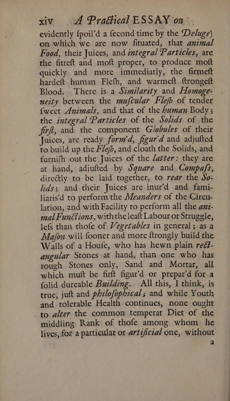 evidently {poil’d a fecond time by the Deluge) on which we are now fituated, that animal Food, their Juices, and integral Particles, are the fitteft and moft proper, to produce moft quickly. and more immediatly, the firmeft hardeft human Flefh, and warmeft ftrongeft Blood. There is a Similarity and Homoge- neity between the mufcular Flefh of tender {weet Animals, and that of the human Body ; the integral Particles of the Solids of the firft, and the component Globules of their Juices, are ready form’d, figur'd and adjufted to build up the F/e/, and cloath the Solids, and furnifh out the Juices of the /atter: they are at hand, adjufted by Sguare and Compafs, dire@ly to be laid together, to rear the So- lids; and-their Juices are inur’d and fami- liaris'd to perform the Meanders of the Circu- lation, and with Facility to perform all the amz- mal Funétions, withthe leaft Labour or Struggle, lefs than thofe of Vegetables in general; as a Ma/on will fooner and more ftrongly build the Walls of a Houfe, who has hewn plain reé#- angular Stones at hand, than one who has rough Stones only, Sand and Mortar, all which muft be firft figur’d or prepar’d for a folid dureable Buzlding. All this, I think, is true, jutt and philofophicals and while Youth and tolerable Health continues, none ought to alter the common temperat Diet: of. the middling Rank of thofe among whom: he a
