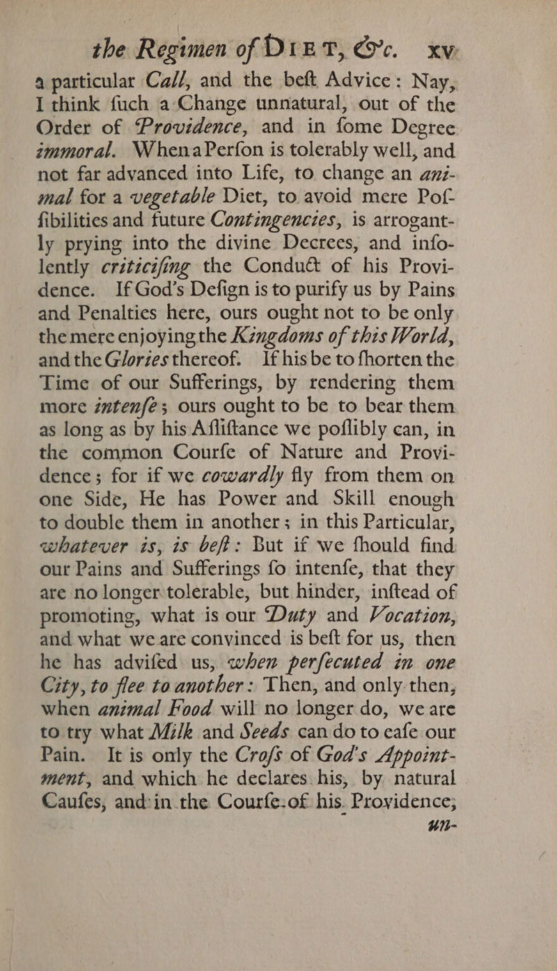 4 particular Ca//, and the beft Advice: Nay, I think fuch a-Change unnatural, out of the Order of Providence, and in fome Degree immoral. WhenaPerfon is tolerably well, and not far advanced into Life, to change an amz- mal for a vegetable Diet, to avoid mere Pof- fibilities and future Contingenczes, is arrogant- ly prying into the divine Decrees, and info- lently criticifing the Condu&amp; of his Provi- dence. IfGod’s Defign is to purify us by Pains and Penalties here, ours ought not to be only the mere enjoyingthe Kzngdoms of this World, andthe Gloriesthereof. If his be to fhorten the Time of our Sufferings, by rendering them more intenfé; ours ought to be to bear them as long as by his Affliftance we poflibly can, in the common Courfe of Nature and Provi- dence; for if we cowardly fly from them on one Side, He has Power and Skill enough to double them in another; in this Particular, whatever is, is bef: But if we fhould find our Pains and Sufferings fo intenfe, that they are no longer tolerable, but hinder, inftead of promoting, what is our Duty and Vocation, and what we are convinced is beft for us, then he has advifed us, when perfecuted in one City, to flee to another: Then, and only then, when animal Food will no longer do, we are to try what Mi/k and Seeds can do to eafe our Pain. It is only the Cro/s of God's Appoint- mént, and which he declares. his, by natural Caufes, and:in.the Courfe:of his. Providence; “1-