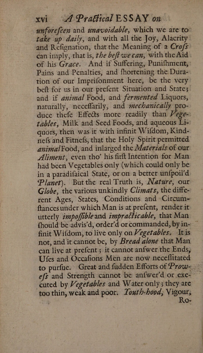 unforefeen and unavoidable, which we are to’ take up daily, and with all the Joy, Alacrity and Refignation, that the Meaning of a Cro/s’ ‘can imply, that is, the beff we can, with the Aid of his Grace. And if Suffering, Punifhment,: Pains and Penalties, and fhortening the Dura- tion of our Imprifonment here, be the very beft for us in our prefent Situation and States. and if animal Food, and fermented Liquors, naturally, neceffarily, and mechanically pro- duce thefe Effeéts more readily than Vege- - tables, Milk and Seed Foods, and aqueous Li- quors, then was it with infinit Wifdom, Kind- nefs and Fitnefs, that the Holy Spirit permitted. animal Food, and inlarged the Materzals of our Aliment, even tho’ his firft Intention for Man had been Vegetables only (which could only be ~ in a paradifaical State, or on a better unfpoil’d Planet). Butthe real Truth is, Nature, our Globe, the various unkindly C/imats, the diffe- rent Ages, States, Conditions and Circum- ftances under which Man is at prefent, render it utterly zmpofiibleand impracticable, that Man {hould be advis’d, order’d or commanded, by in- — finit Wifdom, to live only on Vegetables. Itis not, and it cannot be, by Bread alone that Man can live at prefent; ic cannot anfwer the Ends, Ufes and Occafions Men are now neceflitated efs and Strength cannot be anfwer’d or.exe- cuted by Vegetables and Water only 5 they are too thin, weak and poor. Youth-hood, Vigour; 7 . Ro-