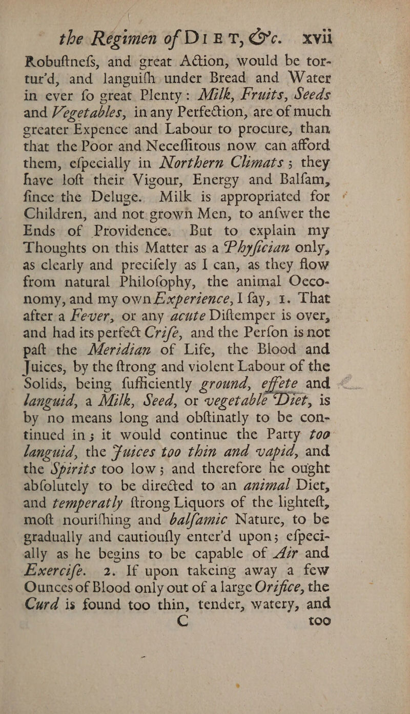 Robuftnefs, and great Action, would be tor- tur’d, and languifh under Bread and Water in ever fo great Plenty: Milk, Fruits, Seeds and Vegetables, inany Perfection, are of much greater Expence and Labour to procure, than that the Poor and Neceflitous now can afford them, efpecially in Northern Clhimats ; they have loft their Vigour, Energy and Balfam, fince the Deluge. Milk is appropriated for - Children, and not. grown Men, to anfwer the Ends of Providence. But to explain my Thoughts on this Matter as a Phyficzan only, as clearly and precifely as I can, as they flow from natural Philofophy, the animal Oecco- nomy, and my own Lwxperzence, I fay, 1. That after a Fever, or any acute Diftemper is over, and had its perfect Crzfe, and the Perfon isnot paft the Merzdian of Life, the. Blood and Juices, by the ftrong and violent Labour of the _ Solids, being fufficiently ground, effete and - languid, a Milk, Seed, or vegetable ‘Diet, is by no means long and obftinatly to be con- tinued in; it would continue the Party Zoo languid, the Fusces too thin and vapid, and the Spirits too low; and therefore he ought abfolutely to be dire&amp;ted to an animal Diet, and temperatly ftrong Liquors of the lighteft, moft nourifhing and bal/amic Nature, to be gradually and cautioufly enter’d upon; efpeci- ally as he begins to be capable of dr and Exercife. 2. lf upon takeing away a few Ounces of Blood only out of a large Orzfice, the Curd is found too thin, tender, watery, and too