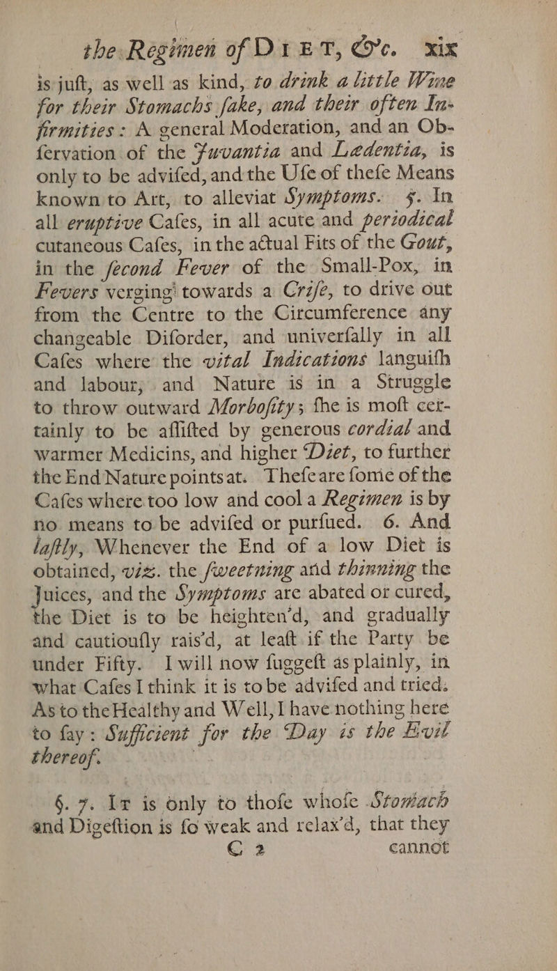 is juft, as well as kind, to drink a little Wine for their Stomachs fake, and their often In- jirmities : A gencral Moderation, and an Ob- fervation of the fuvantia and Ledentza, is only to be advifed, andthe Ufe of thefe Means known to Art, to alleviat Symptoms. 5. In all eruptive Cafes, in all acute and perzodzcal cutaneous Cafes, inthe aCtual Fits of the Gout, in the fecond Fever of the Small-Pox, in Fevers verging’ towards a Crz/e, to drive out from the Centre to the Circumference any changeable Diforder, and univerfally in all Cafes where the vital Indications \anguifh and labour; and Nature is in a Struggle to throw outward Morbofity; fhe is moft cer- tainly to be aflifted by generous cordzaé and warmer Medicins, and higher ‘Dzez, to further the End Nature pointsat. Thefeare fome of the Cafes where too low and cool a Regzmen is by no. means to be advifed or purfued. 6. And laftly, Whenever the End of a low Diet is obtained, viz. the fweetning and thinning the Juices, and the Symptoms are abated or cured, the Diet is to be heighten’d, and gradually and cautioufly rais’d, at leaft if the Party be under Fifty. Iwill now fuggeft as plainly, in what Cafes I think it is tobe advifed and tried. As to the Healthy and Well, I have nothing here to fay: Sufficient for the Day is the Hvil thereof. | §. 7. Ir is only to thofe whofe Stomach and Digeftion is fo weak and relax’d, that they € 2 cannot