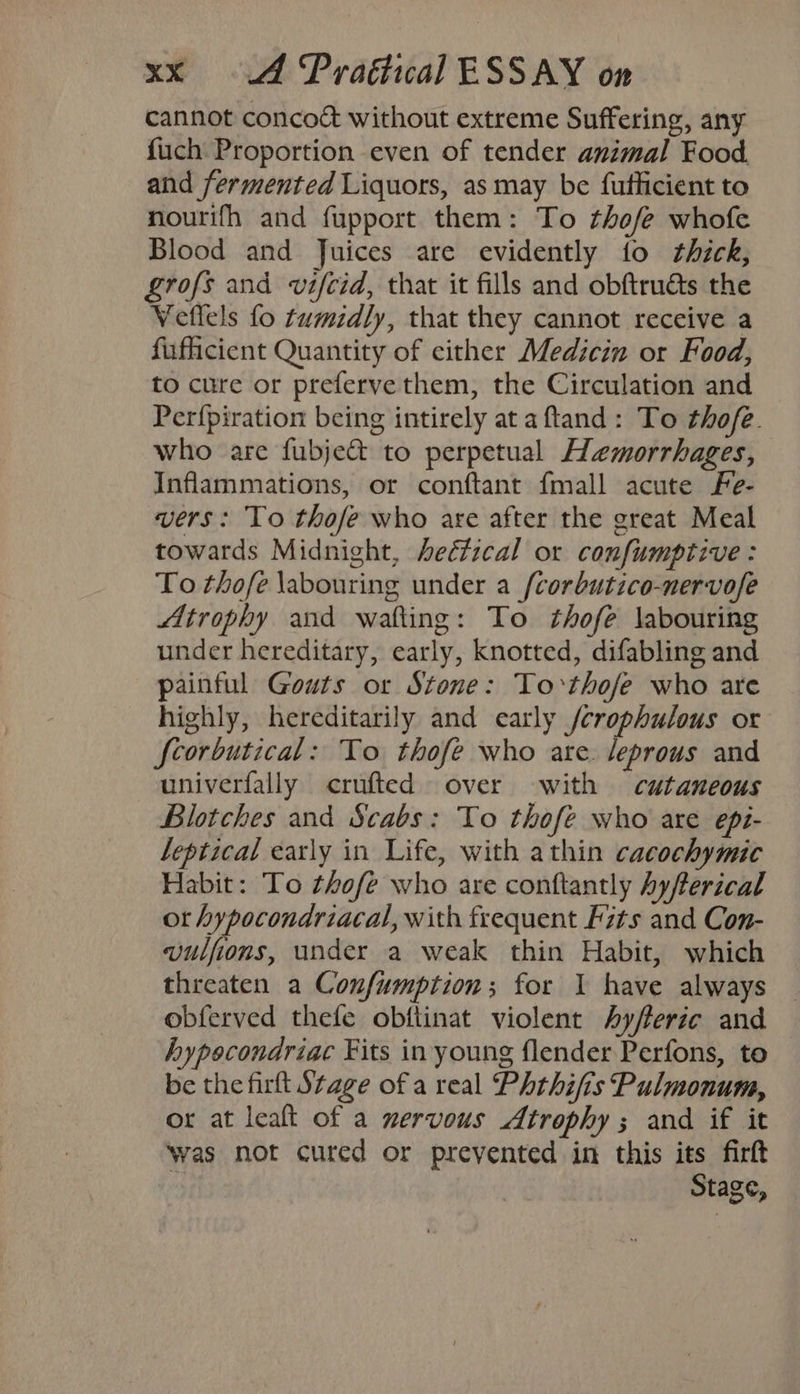 cannot concoct without extreme Suffering, any fuch Proportion even of tender animal Food. and fermented Liquors, as may be futhicient to nourifh and fupport them: To thofe whofe Blood and Juices are evidently fo thick, Lrofs and vifcid, that it fills and obftruéts the Veflels fo tumidly, that they cannot receive a fufficient Quantity of either Medicin or Food, to cure or preferve them, the Circulation and Perfpiration being intirely ata ftand: To thofe. who are fubje&amp; to perpetual Hemorrhages, Inflammations, or conftant {mall acute Fe- vers: To thofe who are after the great Meal towards Midnight, hectical or confumptive : To thofe \abouring under a {corbutico-nervofe Atrophy and wafting: To thofe labouring under hereditary, early, knotted, difabling and painful Gouts or Stone: To thofe who are highly, hereditarily and early /crophulous or fcorbutical: To thofe who are. leprous and univerfally crufted over with cutaneous Blotches and Scabs: To thofe who are epi- leptical early in Life, with athin cacochymic Habit: To thofe who are conftantly Ayfterical ot hypocondriacal, with frequent Fits and Con- vulfions, under a weak thin Habit, which threaten a Confumption; for I have always obferved thefe obftinat violent Ayfferic and hypocondriac Fits in young flender Perfons, to be the firlt Stage of a real Phthifis Pulmonum, or at leaft of a nervous Atrophy ; and if it Was not cured or prevented in this its firft “s Stage,