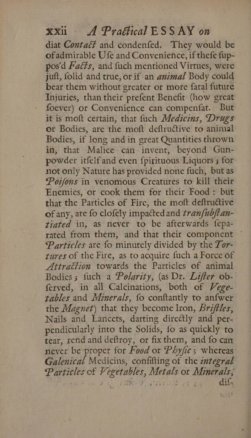 diat Contac? and condenfed. They would be ofadmirable Ufe and Convenience, if thefe fup- pos'd Facts, and fuch mentioned Virtues, were juft, folid and true, or if an animal Body could bear them without greater or more fatal future Injuries, than their prefent Benefit (how great foever) or Convenience can compenfat. But it is moft certain, that fuch Medicins, “Drugs or Bodies, are the moft deftructive to animal Bodies, if long and in great Quantities thrown in, that Malice can invent, beyond Gun- powder itfelfand even {pirituous. Liquors ; for not only Nature has provided none fuch, but as Poifons in venomous Creatures to kill their Enemies, or cook them for their Food: but that the Particles of Firc, the moft deftructive of any, ate fo clofely impacted and tran/ub/tan- tiated in, as never to be afterwards {epa- rated from them, and that their component ~ Particles are fo minutely divided by the Tor- tures of the Fire, as to acquire fuch a Force 6f Attrattion towards the Particles of animal Bodies; fuch a Polarity, (as Dr. Lifter ob- ferved, in all Calcinations, both of Vege- tables and Minerals, fo conftantly to anfwer the Magnet) that they become Iron, Srifles, Nails and Lancets, darting directly and per- pendicularly into the Solids, fo as quickly to tear, rend and deftroy, or fix them, and fo can never be proper for Food or Phyfie; whereas Galenical Medicins, confifting of the zntegral Particles of Vegetables, Metals or Minerals; en Myc gh gO. RAMI ag $B oy difs