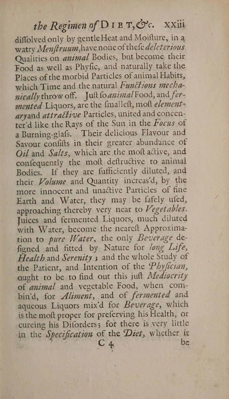 diffolved only by gentle Heat and Moifture, ina watry Men/truum,havenonc of thele deleterious Qualities on animal Bodics, but become their Food as well as Phyfic, and naturally take the Places of the morbid Particles of animal Habits, which Time and the natural Functions mecha- nically throw off. Jult{oanimal Food, and fer- mented Liquors, are the (malleft, moft efement- aryand attractive Particles, united and concen- ter’d like the Rays of the Sun in the focus of a Burning-glafs. Their delicious Flavour and Savour confifts in their greater abundance of Oil and Salts, which are the moft active, and confequently the moft deftructive to animal Bodies. If they are futhciently diluted, and their Volume and Quantity increas’d, by the more innocent and unaétive Particles of fine Earth and Water, they may be fafely ufed, approaching thereby very near to Vegetables. Juices and fermented Liquors, much diluted with Water, become the neareft Approxima- tion to pure Water, the only Beverage de- figned and fitted by Nature for /ong Life, Health and Serenity 3 and the whole Study of the Patient, and Intention of the ‘Phy/iczan, aught to be to find out this jut Afedzocrity of animal and vegetable Food, when com- bin’d, for Aliment, and of fermented and aqueous Liquors mix’d for Beverage, which is the moft proper for preferving his Health, or cureing his Diforders; for there is very little in the Specification of the ‘Dzet, whether it UATE Se C4 be t