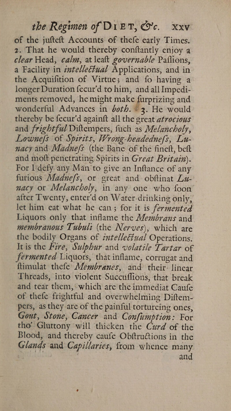 of the jufteft Accounts of thefe early Times. 2. That he would thereby conftantly enjoy a clear Head, calm, at leak governable Paflions, a Facility in zwtelleétual Applications, and in the Acquifition of Virtue; and fo having a longer Duration fecur’d to him, and all Impedi- ments removed, he might make porprizing and wonderful Advances in doth. © 3. He would thereby be fecur’d againft all the great atrocious and frightful Diftempers, fuch as Melancholy, Lowne/s of Spirits, Wrong-headednefs, Lu- nacy and Madne/s (the Bane of the finetft, beft and moft penetrating Spirits in Great Britain). For I defy. any Man to give an Inftance of any furious Madnefs, or great and obftinat La- macy or Melancholy, in any one who foon after Twenty, enter’d on Water-drinking only, let him eat what he can; for it is fermented Liquors only that inflame the Membrans and membranous Tubul: (the Nerves), which are the bodily Organs of zutelleéfual Operations. Itis the Fzre, Sulphur and volatile Tartar of fermented Liquors, that inflame, corrugat and ftimulat thefe Membranes, and their: linear Threads, into violent Succuffions, that break and tear them,’ which are the immediat Caufe of thefe frightful and overwhelming Diftem- pers, as they are of the painful tortureing ones, Gout, Stone, Cancer and Confumption: For tho’ Gluttony will thicken the Curd of the Blood, and thereby caufe Obftrutions in the Glands and Capillaries, from whence many kA. Petey Roe yp sand