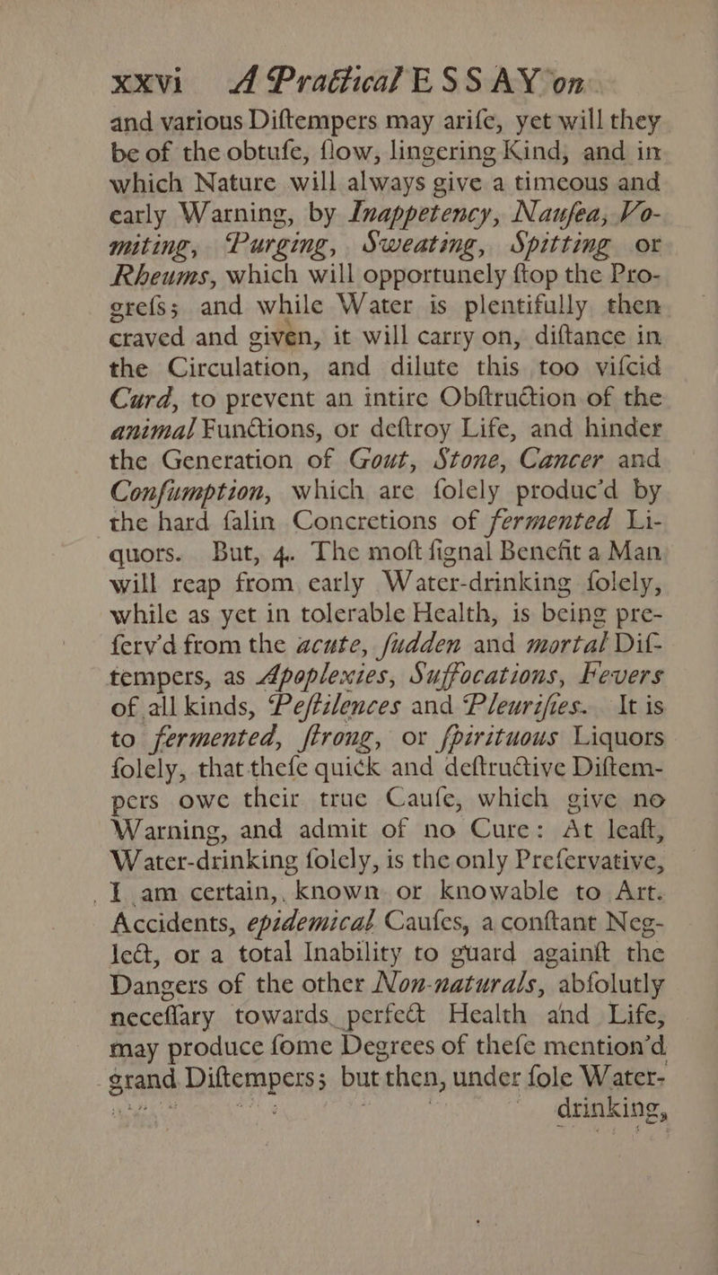 and various Diftempers may arife, yet will they be of the obtufe, flow, lingering Kind, and in which Nature will always give a timeous and early Warning, by Inappetency, Naufea, Vo- miting, ‘Purging, Sweating, Spitting ot Rheums, which will opportunely {top the Pro- grefss; and while Water is plentifully then craved and given, it will carry on, diftance in the Circulation, and dilute this too vifcid Curd, to prevent an intire Obftruction of the animal Functions, or deftroy Life, and hinder the Generation of Gout, Stone, Cancer and Confumption, which are folely produc’d by the hard falin Concretions of fermented Li- quors. But, 4. The moft fignal Benefit a Man will reap from early Water-drinking folely, while as yet in tolerable Health, is being pre- ferv'd from the acute, fudden and mortal Dif- tempers, as Apoplexies, Suffocations, hevers of all kinds, Peffzlences and Pleursfies. It is to fermented, ftrong, or fpirituous Liquors folely, that thefe quick and deftrutive Diftem- pers owe their true Caufe, which give no Warning, and admit of no Cure: At leaft, Water-drinking folely, is the only Prefervative, Iam certain,, known or Knowable to Art. Accidents, epzdemicat Caufes, a conftant Neg- le&amp;, or a total Inability to guard againft the Dangers of the other Non-naturals, abfolutly neceflary towards perfect Health and_ Life, may produce fome Degrees of thefe mention’d grand. Diftempers; but then, under fole Water- Oa hi | , drinking,