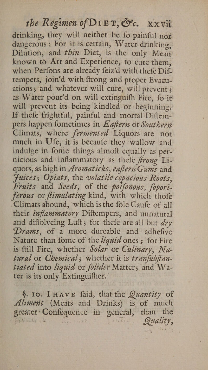 drinking, they will neither be fo painful nog dangerous: For it is certain, Water-drinking, Dilution, and thzz Dict, is the only Mean known to Art and Experience, to cure them, when Perfons are already feiz’d with thefe Dif tempers, join’d with ftrong and proper Evacu- ations; and whatever will cure, will prevent ; as Water pour’d on will extinguifh Fire, fo it will prevent its being kindled or beginning. If thefe frightful, painful and mortal Diftem- pers happen fometimes in Kaftern ot Southern Climats, where fermented Liquors are not much in Ufe, it is becaufe they wallow and indulge in fome things almoft equally as per- nicious and inflammatory as thefe ffrong Li- quors, as highin Aromaticks, eaftern Gums and Fuices; Opiats, the volatile cepacious Roots, Fruits and Seeds, of the potfonous, fopori- ferous ox ftimulating kind, with which thofe Climats abound, which is the fole Caufe of all their inflammatory Diftempers, and unnatural and diflolveing Luft; for thefe are all but dry “‘Drams, of a more dureable and adhefive Nature than fome of the /éguid ones ; for Fire is ftill Fire, whether Solar or Culinary, Na- tural or Chemical; whether it is tranfubftan- tiated into liquid ox folider Matter; and Wa- ter is its only Extinguifher. ' §. 10. lHave faid, thatthe Quantity of Aliment (Meats and Drinks) is of much “ | Quality,