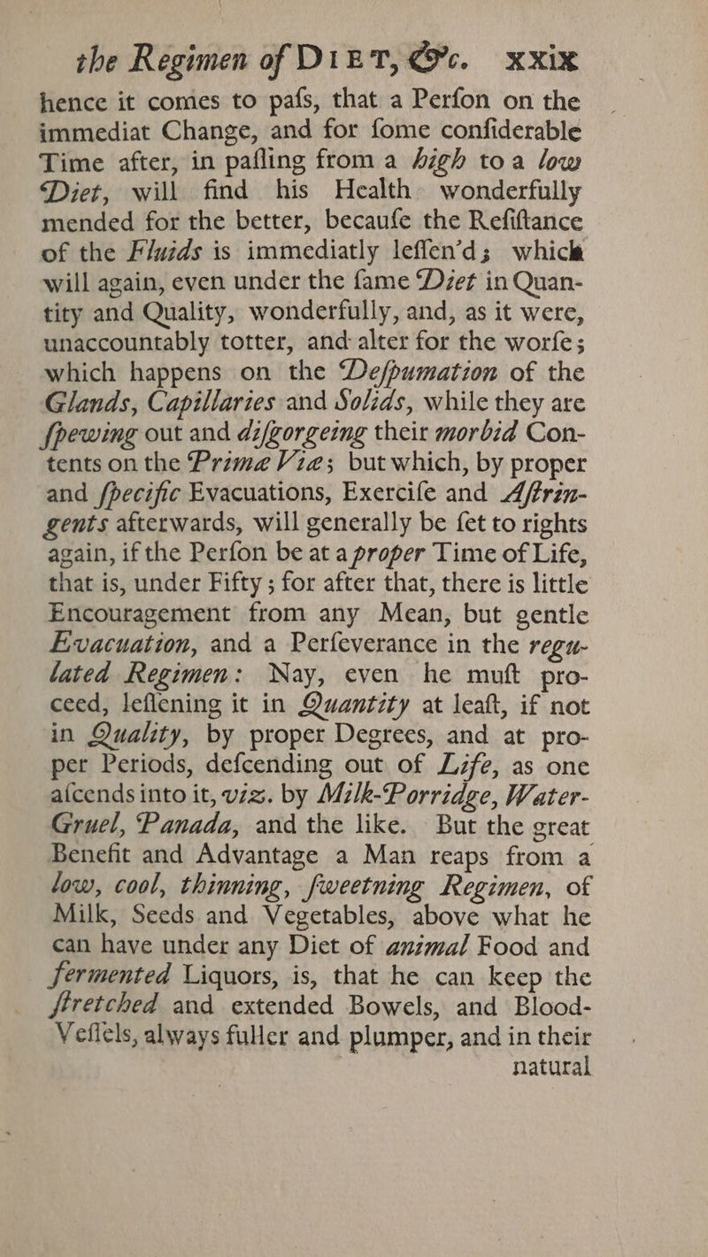 hence it comes to pafs, that a Perfon on the immediat Change, and for fome confiderable Time after, in pafling from a high toa low Diet, will find his Health wonderfully mended for the better, becaufe the Refiftance of the Fluzds is immediatly leffen’d; whicle will again, even under the fame Det in Quan- tity and Quality, wonderfully, and, as it were, unaccountably totter, and: alter for the worfe; which happens on the ‘De/pumation of the Glands, Capillaries and Solids, while they are fpewing out and di/gorgeing their morbid Con- tents on the Prima Vze; but which, by proper and /pecific Evacuations, Exercife and A/frin- gents afterwards, will generally be {et to rights again, if the Perfon be at a proper Time of Life, that is, under Fifty ; for after that, there is little Encouragement from any Mean, but gentle Evacuation, and a Perfeverance in the regu- lated Regimen: Nay, even he muft pro- ceed, leflening it in Quantity at leaft, if not in Quality, by proper Degrees, and at pro- per Periods, defcending out of Life, as one a(cends into it, vz. by Mzlk-Porridge, Water- Gruel, Panada, and the like. But the great Benefit and Advantage a Man reaps from a low, cool, thinning, fweetning Regimen, of Milk, Seeds and Vegetables, above what he can have under any Diet of anzmal Food and Fermented Liquors, is, that he can keep the ftretched and extended Bowels, and Blood- Veflels, always fuer and plumper, and in their natural