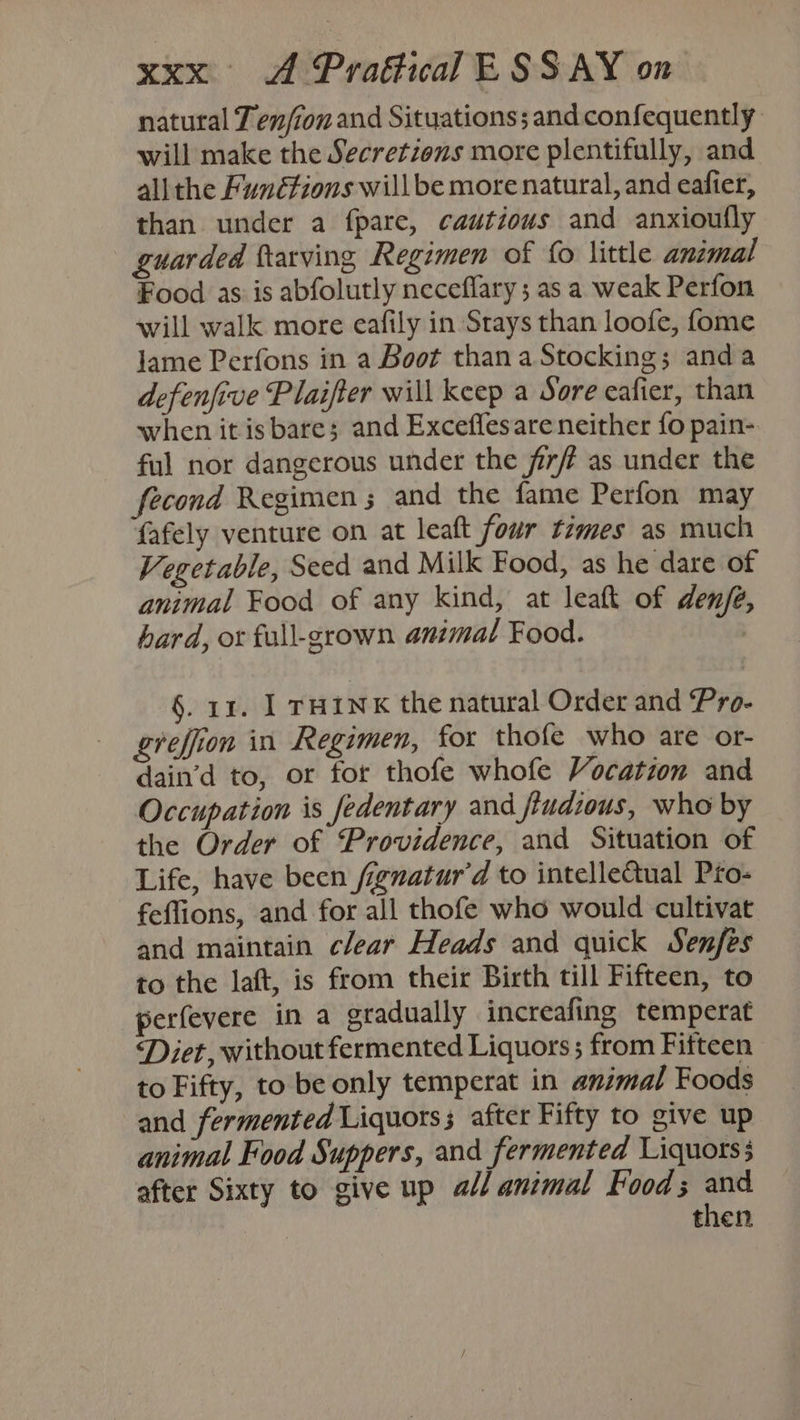 natural Ten/ion and Situations; and confequently will make the Secretions more plentifully, and ali the Funétions willbe more natural, and eafier, than under a fpare, cautious and anxioufly guarded ftarving Regimen of {0 little animal Food as is abfolutly neceflary; as a weak Perfon will walk more eafily in Srays than loofe, fome lame Perfons in a Boot than a Stocking; anda defenfive Plaifter will keep a Sore cafier, than when it is bare; and Exceflesare neither fo pain- ful nor dangerous under the jirft as under the fecond Regimen 5 and the fame Perfon may fafely venture on at leaft four times as much Vegetable, Seed and Milk Food, as he dare of animal Food of any kind, at leaft of denfé, hard, or full-grown animal Food. | §. 1r. ] THINK the natural Order and Pro- greffion in Regimen, for thofe who are or- dain’d to, or for thofe whofe Vocation and Occupation is fedentary and ftudious, who by the Order of Providence, and Situation of Life, have been fignatur’d to intellectual Pro- feffions, and for all thofe who would cultivat and maintain clear Heads and quick Senfes to the laft, is from their Birth till Fifteen, to perfevere in a gradually increafing temperat Diet, without fermented Liquors; from Fifteen to Fifty, to be only temperat in animal Foods and fermented Liquors; after Fifty to give up animal Food Suppers, and fermented Liquors after Sixty to give up all animal Food; am then