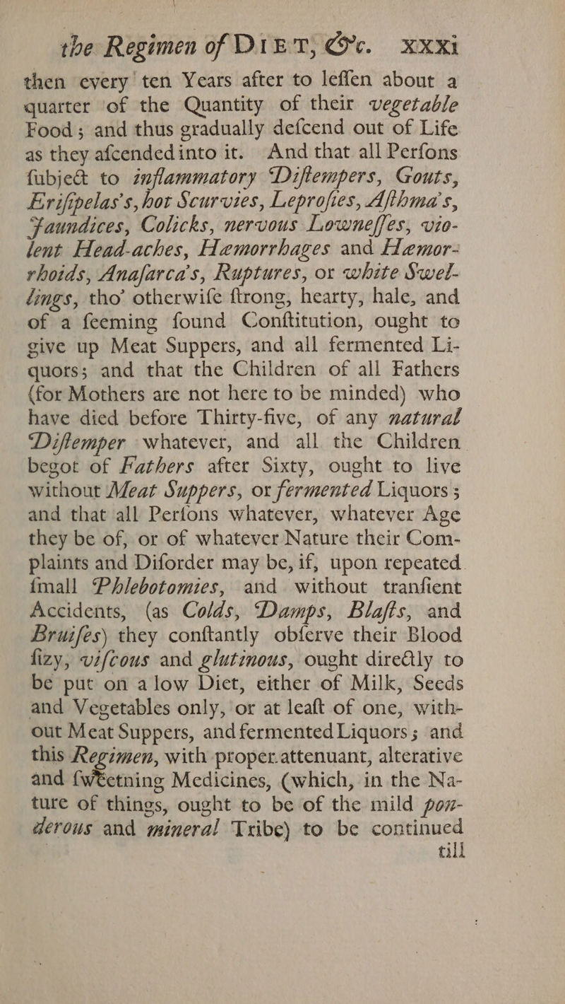\ the Regimen of DIET, Gc. XXXi then every ten Years after to leffen about a quarter of the Quantity of their vegetable Food; and thus gradually defcend out of Life as they afcendedinto it. And that all Perfons fubje& to inflammatory “Diftempers, Gouts, Erifipelas’s, hot Scurvies, Leprofies, Ajthma’s, Faundices, Colicks, nervous Lowneffes, vio- lent Head-aches, Hemorrhages and Hemor- rhoids, Anafarca’s, Ruptures, or white Swel- ings, tho’ otherwife ftrong, hearty, hale, and of a feeming found Conftitution, ought to give up Meat Suppers, and all fermented Li- quors; and that the Children of all Fathers (for Mothers are not here to be minded) who have died before Thirty-five, of any natural ‘Diftemper whatever, and all the Children begot of Fathers after Sixty, ought to live without Meat Suppers, ox fermented Liquors 5 and that all Pertons whatever, whatever Age they be of, or of whatever Nature their Com- plaints and Diforder may be, if, upon repeated. {mall Phlebotomies, and without tranfient Accidents, (as Colds, ‘Damps, Blafts, and Bruifes) they conftantly obferve their Blood fizy, vifcous and glutinous, ought dire@ly to be put on alow Diet, either of Milk, Seeds and Vegetables only, or at leaft of one, with- out Meat Suppers, and fermented Liquors ; and this Regimen, with proper.attenuant, alterative and {w€etning Medicines, (which, in the Na- ture of things, ought to be of the mild pow- derous and mineral Tribe) to be pamrigaes ti