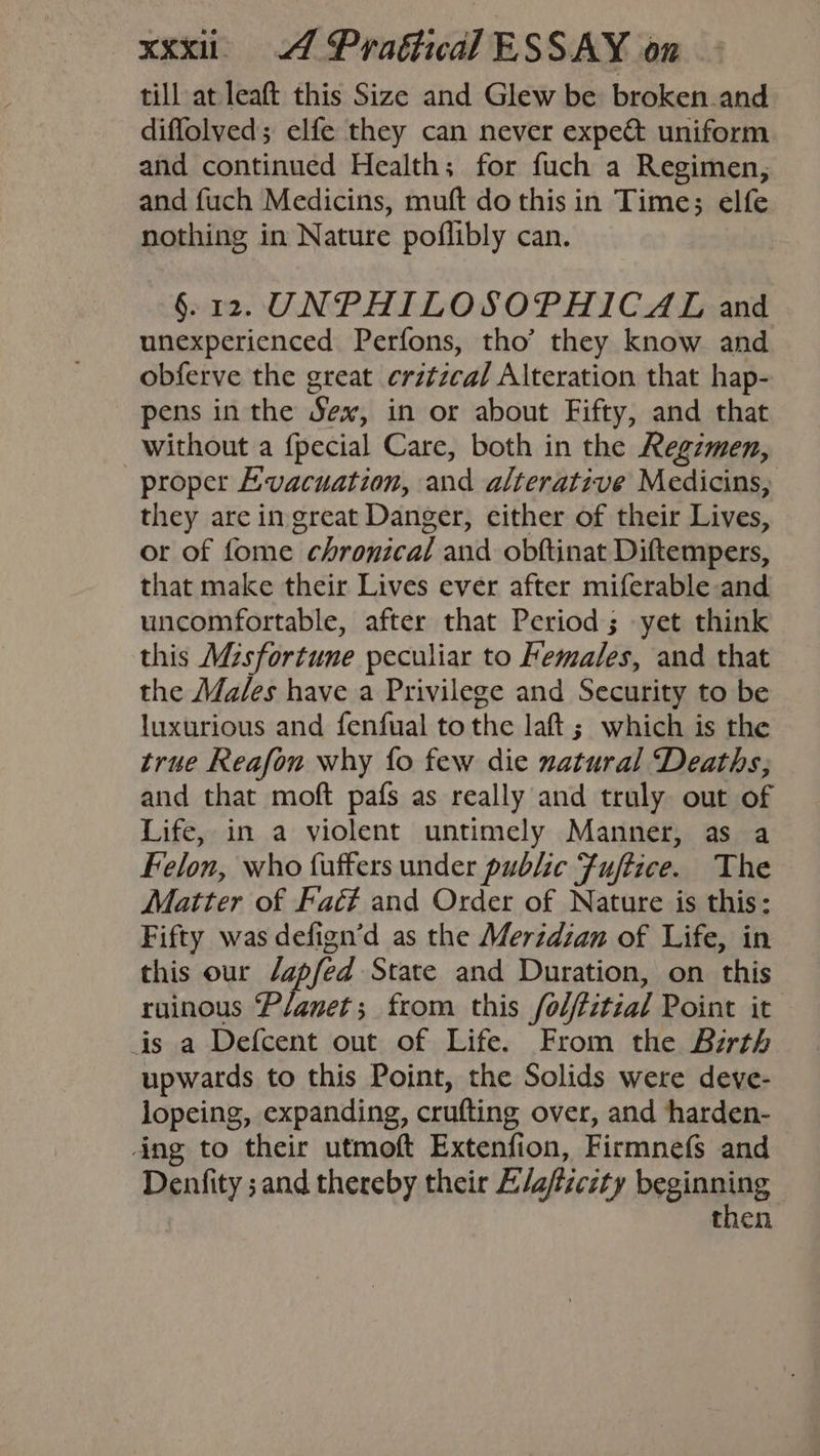 till at leaft this Size and Glew be broken.and diffolved; elfe they can never expe&amp; uniform and continued Health; for fuch a Regimen, and fuch Medicins, muft do this in Time; elfe nothing in Nature poflibly can. §. 12. UNPHILOSOPHICAL and unexperienced Perfons, tho’ they know and obferve the great crztzcal Alteration that hap- pens in the Sex, in or about Fifty, and that without a {pecial Care, both in the Regzmen, proper Evacuation, and alterative Medicins, they are in great Danger, cither of their Lives, or of fome chronical and obftinat Diftempers, that make their Lives ever after miferable and uncomfortable, after that Period; yet think this Mesfortune peculiar to Females, and that the Males have a Privilege and Security to be luxurious and fenfual tothe laft; which is the true Reafon why fo few die natural Deaths; and that moft pafs as really and truly out of Life, in a violent untimely Manner, as a Felon, who faffers under public Fuftice. The Matter of Faéé and Order of Nature is this: Fifty was defign’d as the Merzdian of Life, in this our /apfed State and Duration, on this ruinous ‘Planet; from this folfitial Point it is a Defcent out of Life. From the Birth upwards to this Point, the Solids were deve- lopeing, expanding, crufting over, and harden- ing to their utmoft Extenfion, Firmnefs and Denfity ;and thereby their E/a/zczty beginning : then