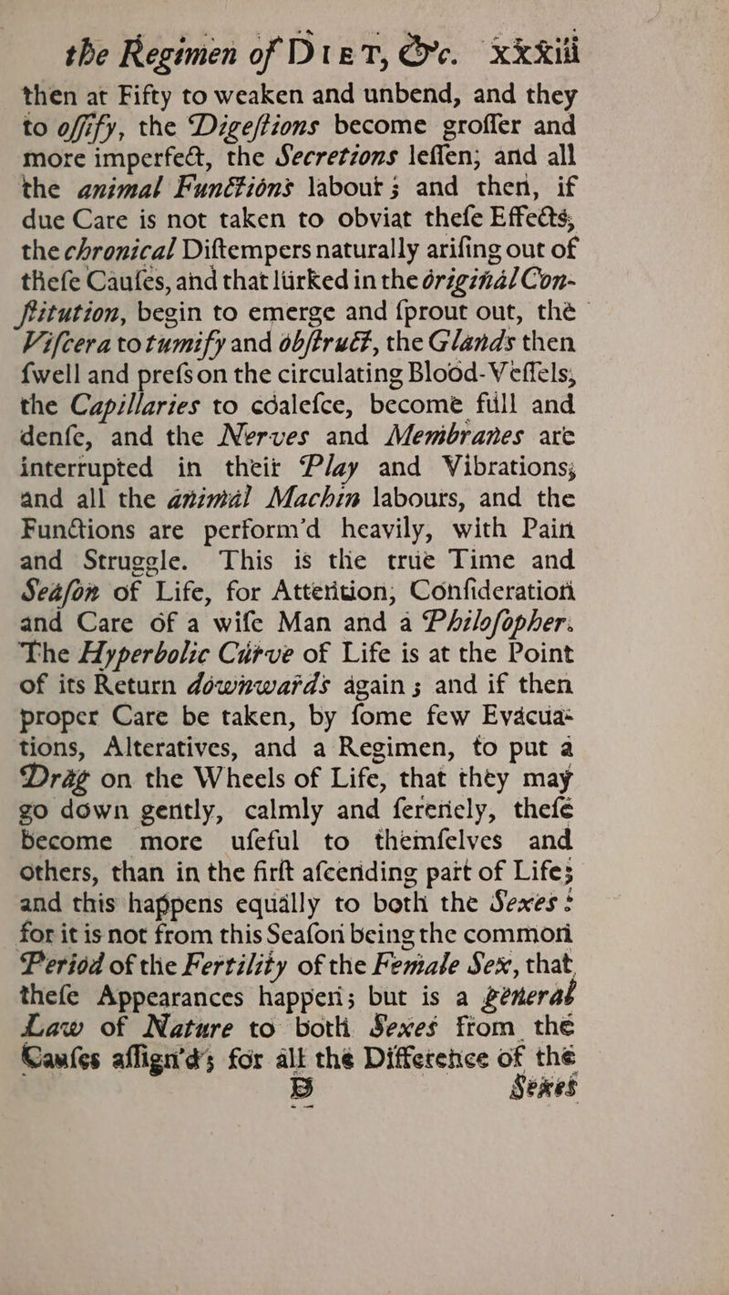 then at Fifty to weaken and unbend, and they to offify, the Digeftions become groffer and more imperfe@, the Secretzons \eflen; and all the animal Funétions \about ; and then, if due Care is not taken to obviat thefe Effects, the chronical Diftempers naturally arifing out of tliefe Caufes, and that liirked in the original Con- fiitution, begin to emerge and {prout out, thé Vifceratotumify and obftrud, the Glands then {well and prefs on the circulating Blood- Veffels, the Capillaries to cdalefce, become full and denfe, and the Nerves and Membranes are interrupted in theit Play and Vibrations; and all the azzmal Machin labours, and the Funétions are perform’d heavily, with Pain and Struggle. This is the true Time and Seafonw of Life, for Atterition, Confideratioti and Care of a wife Man and a Philofopher. The Hyperbolic Curve of Life is at the Point of its Return downwards again; and if then proper Care be taken, by fome few Evacua+ tions, Alteratives, and a Regimen, to put a Drag on the Wheels of Life, that they may go down gently, calmly and fereely, thefeé become more ufeful to themfelves and others, than in the firft afcending part of Life; and this happens equally to both the Sexes: for it is not from this Seafoni being the commori Period of thie Fertility of the Female Sex, that. thefe Appearances happeri; but is a generat Law of Nature to botli Sexes from. the Caufes aflign’d’s for alt the Difference of the $3) Sexes