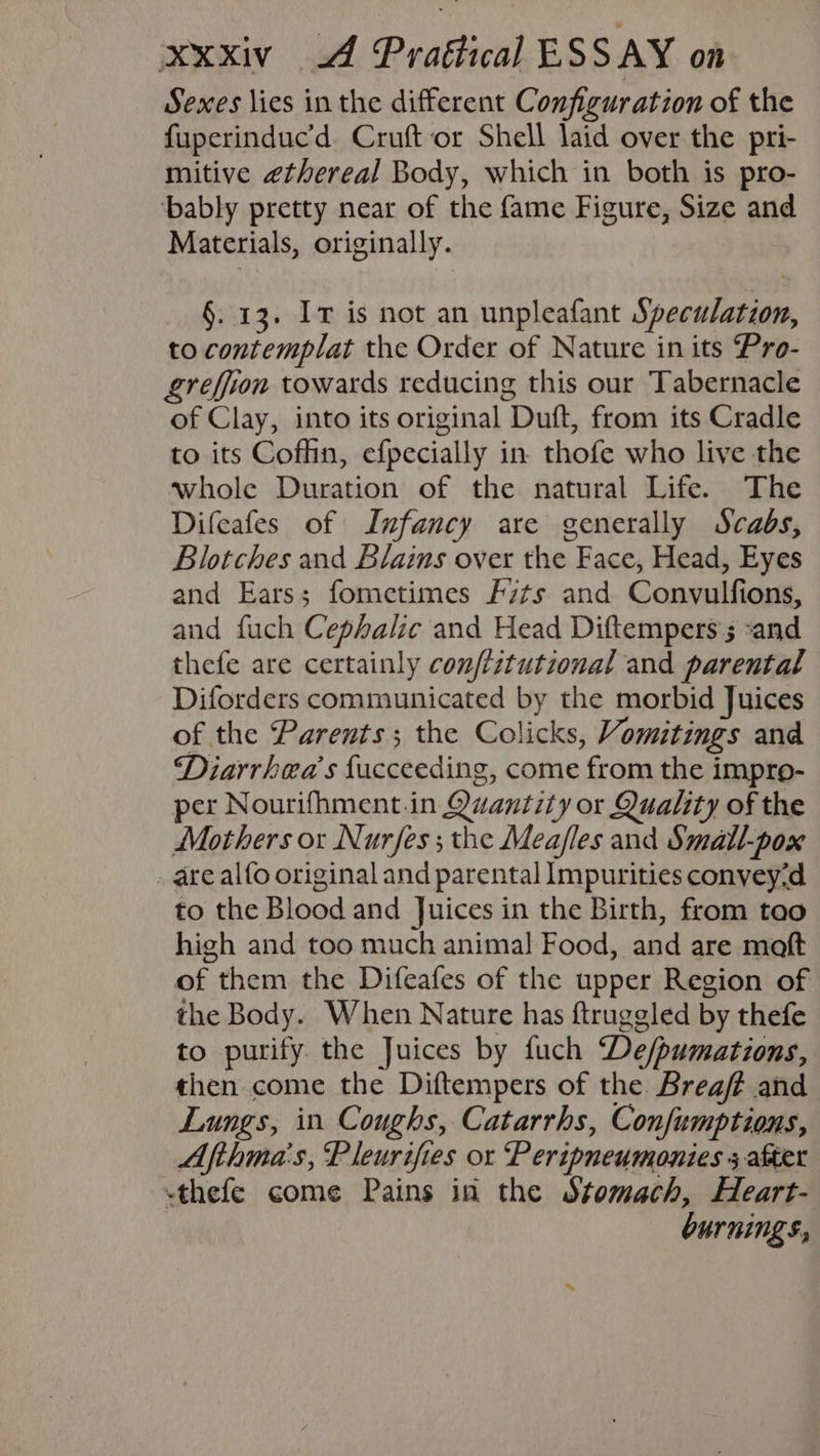 Sexes lies in the different Configuration of the fuperinduc’'d. Cruft‘or Shell laid over the pri- mitive ethereal Body, which in both is pro- ‘bably pretty near of the fame Figure, Size and Materials, originally. §. 13. Iv is not an unpleafant Speculation, to contemplat the Order of Nature in its Pro- greffion towards reducing this our Tabernacle of Clay, into its original Duft, from its Cradle to its Coffin, efpecially in. thofe who live the whole Duration of the natural Life. The Difeafes of Infancy are generally Scabs, Blotches and Blains over the Face, Head, Eyes and Ears; fometimes F7ts and Convulfions, and fuch Cephalic and Head Diftempers’s -and thefe are certainly confiztutional and parental Diforders communicated by the morbid Juices of the Parents; the Colicks, Vomitings and Diarrhea’s facceeding, come from the impro- per Nourifhment.in Quantity or Quality of the Mothers or Nurfes; the Meafles and Small-pox . are alfo original and parental Impurities convey-d to the Blood and Juices in the Birth, from too high and too much animal Food, and are moft of them the Difeafes of the upper Region of the Body. When Nature has ftruggled by thefe to purify the Juices by fuch De/pumations, then come the Diftempers of the Brea/? and Lungs, in Coughs, Catarrhs, Confumptions, Afthma's, Pleurifies or Peripneumonies 5 after <thefe come Pains in the Stomach, Heart- burnings,