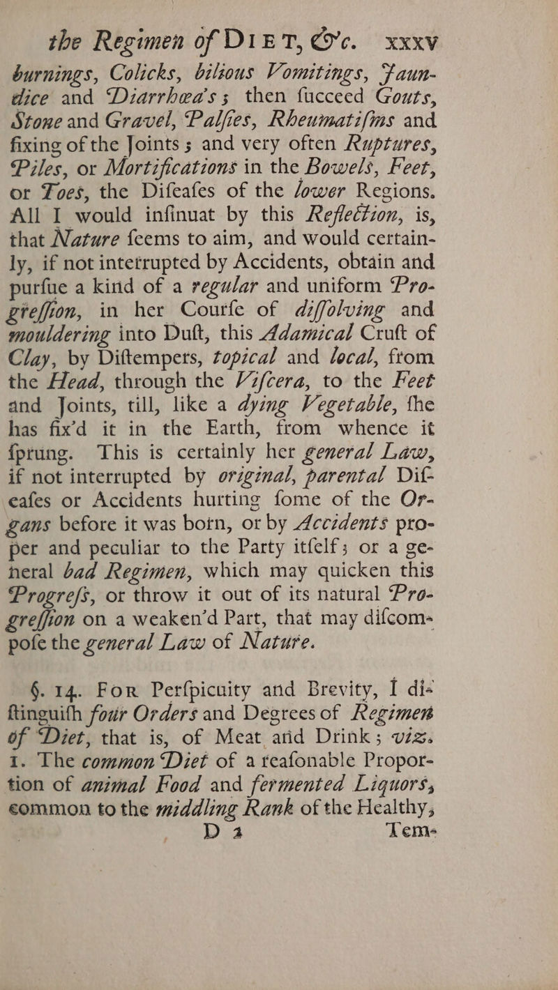 burnings, Colicks, bzlzous Vomitings, faun- dice and “‘Diarrhea’s ; then fucceed Gouts, Stone and Gravel, Palfies, Rheumatifms and fixing of the Joints ; and very often Ruptures, Piles, or Mortifications in the Bowels, Feet, or Foes, the Difeafes of the ower Regions. All I would infinuat by this Reflection, is, that Nature feems to aim, and would certain- ly, if not intetrupted by Accidents, obtain and purfue a kind of a regular and uniform Pro- giefion, in her Courfe of diffolving and mouldering into Duft, this Adamical Cruft of Clay, by Diftempers, topical and local, from the Head, through the Vifcera, to the Feet and Joints, till, like a dying Vegetable, the has fix’d it in the Earth, from whence it fprung. This is certainly her general Law, if not interrupted by orzgznal, parental Dit eafes or Accidents hurting fome of the Or- Zans before it was botn, or by Accidents pro- per and peculiar to the Party itfelf; or a ge- neral bad Regimen, which may quicken this Progrefs, or throw it out of its natural Pro- greffion on a weaken’d Part, that may difcom- pofe the general Law of Nature. §. 14. For Perfpicuity and Brevity, I di- ftinguith four Orders and Degrees of Regimen of “Diet, that is, of Meat arid Drink; vzz. 1. The common ‘Diet of a reafonable Propor- tion of animal Food and fermented Liquors, eommon tothe middling Rank of the Healthy, See LS Tem-