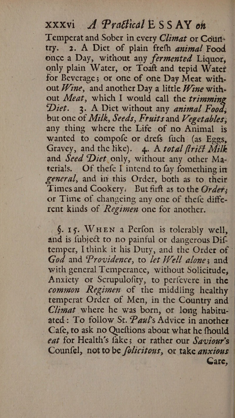 Temperat and Sober in every Climat or Coin try. 2. A Diet of plain freth animal Food once a Day, without any fermented Liquor, only plain Water, or Foaft and tepid Watet for Beverage; or one of one Day Meat with- out Wine, and another Day a little Wine with- out Meat, which I would call the trimming ‘Diet. 3. A Diet without any animal Food but one of Milk, Seeds, Fruits and Vegetables; any thing where the Life of no Animal is wanted to compofe or drefs fuch (as Eggs, Gravey, andthe tike). 4. A total firict Milk and Seed Diet only, without any other Ma- terials. Of thefe I intend to fay fomething in — general, and iv this Order, both as to their Times and Cookery: But firft as to the Order; or Time of changeing any one of thefe diffe- rent kinds of Regimen one for another. §. 15. WHEN a Perfon is tolerably well, and is {ubject to no painful or dangerous Dif temper, I think it his Duty, and the Order of » God and Providence, to let Well alone; and with general Temperance, without Solicitude, Anxiety or Scrupulofity, to perfevere in the — common Regimen of the middling healthy — temperat Order of Men, in the Country and Climat where he was born, or long habitu- ated: To follow St. Paul's Advice in another _ Cafe, to ask no Queftions about what he fhould | eat for Health’s fake; or rather our Saviour’s — Counfel, not to be folicitous, or take anxious Gare, ©