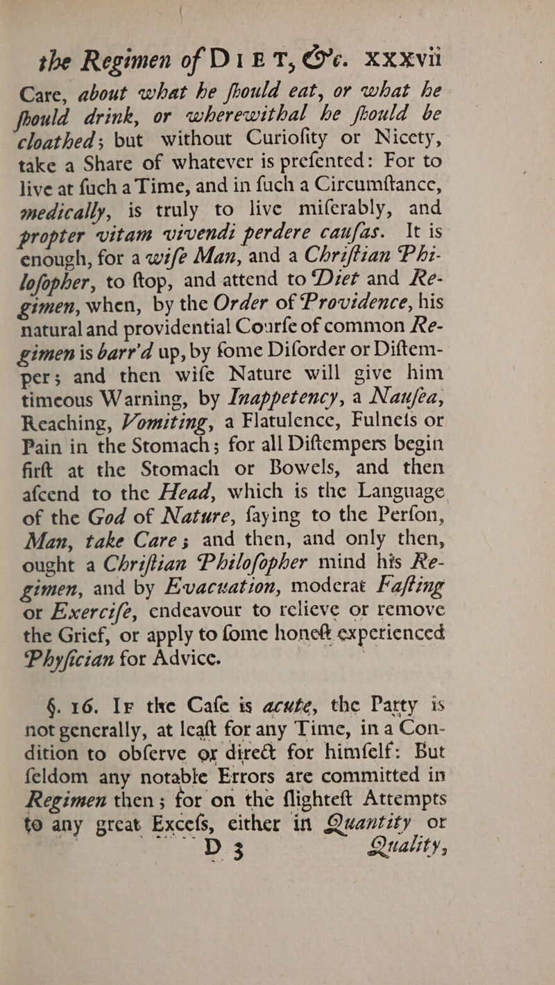 Care, about what he fhould eat, or what he foould drink, or wherewithal he fuould be cloathed; but without Curiofity or Nicety, take a Share of whatever is prefented: For to live at fuch a Time, and in fuch a Circumftance, medically, is truly to live miferably, and propter vitam vivendi perdere caufas. It is enough, for a wife Man, and a Chriftian P hi- lofopher, to ttop, and attend to ‘Diet and Re- gimen, when, by the Order of Providence, his natural and providential Courfe of common Ke- gimen is barr'd up, by fome Diforder or Diftem- per; and then wife Nature will give him timeous Warning, by Inappetency, a Nau/ea, Reaching, Vomiting, a Flatulence, Fulnets or Pain in the Stomach; for all Diftempers begin firt at the Stomach or Bowels, and then afcend to the Head, which is the Language. of the God of Nature, faying to the Perfon, Man, take Care; and then, and only then, ought a Chriftian Philofopher mind his Re- gimen, and by Evacuation, moderat Fa/ting or Exercife, endeavour to relieve or remove the Grief, or apply to fome honek experienced Phyfician for Advice. | §. 16. Ir the Cafe is acute, the Party is not generally, at leaft for any Time, in a Con- dition to obferve or direct for himfelf: But feldom any notable Errors are committed in Regimen then ; for on the flighteft Attempts to any great Excefs, either in Quantity or 3 aD ey Quality,