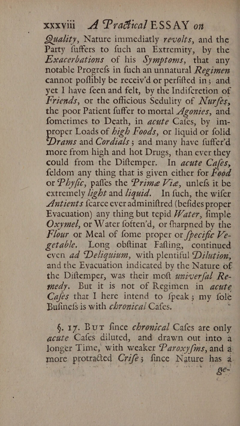 Quality, Nature immediatly revolts, and the Party fuffers to fuch an Extremity, by the Exacerbations of his Symptoms, that any notable Progrefs in fuch an unnatural Regimen cannot poflibly be receiv’d or perfifted in; and yet I have feen and felt, by the Indifcretion of Friends, ox the officious Sedulity of Nurfes, the poor Patient fuffer to mortal Agonies, and fometimes to Death, in acute Cafes, by im- roper Loads of high Foods, or liquid or folid range and Cordzals ; and many have fufter’d more from high and hot Drugs, than ever they could from the Diftemper. In acute Ca/es, feldom any thing that is given either for Food or Phyfic, pafles the Prima Viz, unlefs it be extremely ght and liquid. In uch, the wifer Antients {carce ever adminiftred (befides proper Evacuation) any thing but tepid Water, fimple Oxymel, or Water foften’d, or fharpned by the Flour or Meal of fome proper or fpecific Ve- getable. Long obftinat Fafting, continued even ad Deliquium, with plentiful Dzlutzon,; and the Evacuation indicated by the Nature of the Diftemper, was their moft univerfal Re- medy, But it is not of Regimen in acute Cafes that I here intend to fpeak; my fole Bufinefs is with chronica/ Cafes. we §. 17. Bur fince chronical Cafes are only acute Cafes diluted, and drawn out into a longer Time, with weaker Paroxy/ms, and a more protracted Crzfe; fince Nature has a