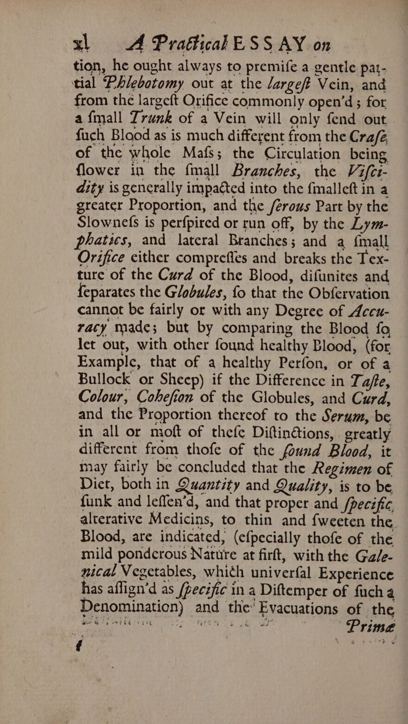 tion, he ought always to premife a gentle pat- tial Phlebotomy out at the Jargeft Vein, and from the largeft Orifice commonly open’d ; for a fmall Trunk of a Vein will only fend out fuch Blood as is much different from the Crafé of the whole Mafs; the Circulation being flower in the fmall Branches, the Vifci- dity is generally impacted into the fmalleft in a greater Proportion, and the /erous Part by the Slownefs is perfpired or run off, by the Lym- phatics, and lateral Branches; and a {mall Orifice either comprefles and breaks the Tex- ture of the Curd of the Blood, difunites and feparates the Globules, fo that the Obfervation cannot be fairly or with any Degree of Accu- racy made; but by comparing the Blood fo let out, with other found healthy Blood, (for Example, that of a healthy Perfon, or of a Bullock or Sheep) if the Difference in Tafe, Colour, Cohefion of the Globules, and Curd, and the Proportion thereof to the Serum, be in all or moft of thefe Diftin@tions, . greatly different from thofe of the found Blood, it may fairly be concluded that the Regimen of Diet, both in Quantity and Quality, is to be funk and leffen’d, and that proper and /pecific alterative Medicins, to thin and {weeten the. Blood, are indicated, (efpecially thofe of the mild pondcrous Nature at firft, with the Ga/e- nical Vegetables, whith univerfal Experience has aflign’d as /fecijic in a Diftemper of fucha Denomination) and the Evacuations of the ih Seiler aaa ee Prime