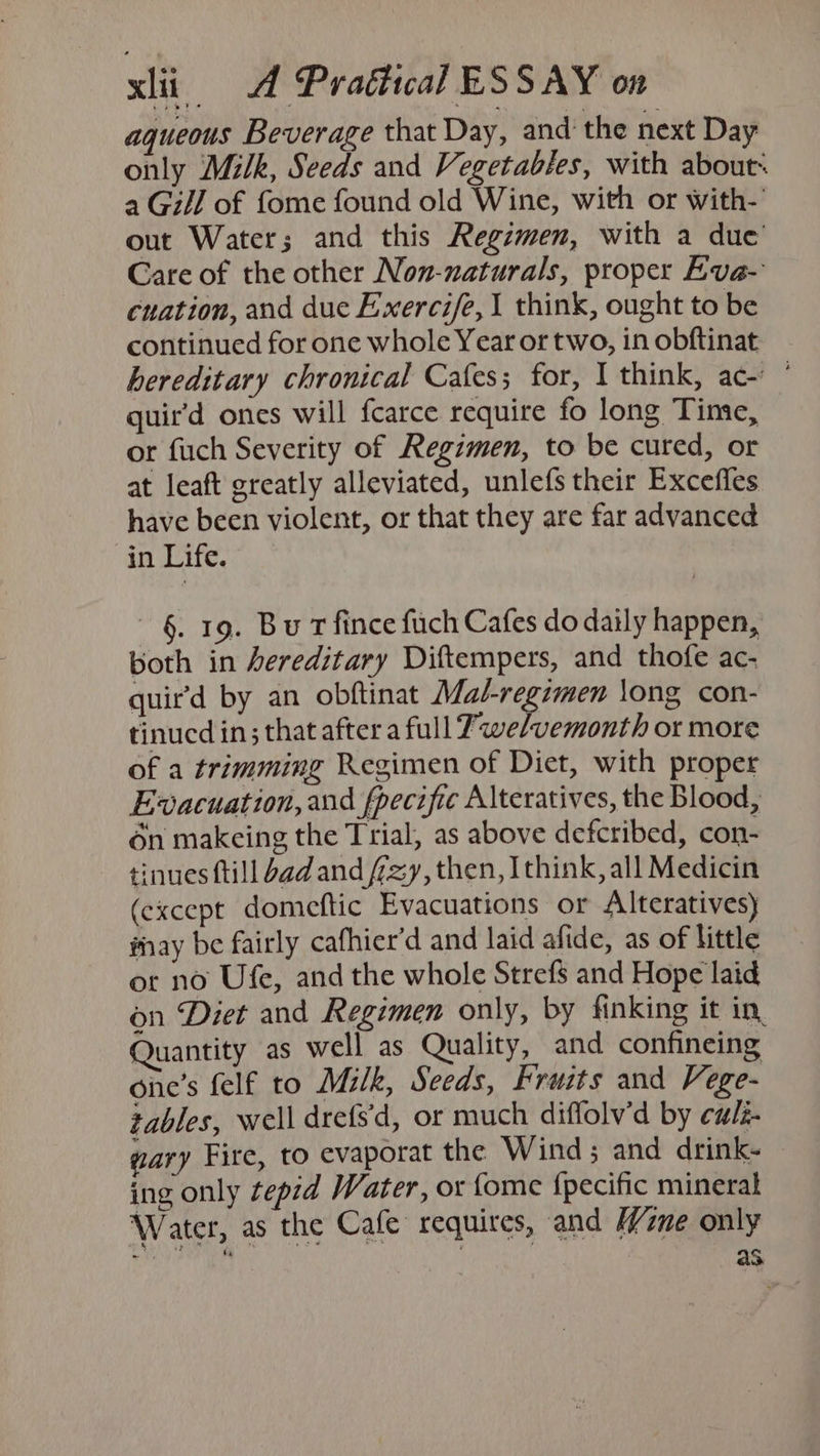 aqueous Beverage that Day, and the next Day only Milk, Seeds and Vegetables, with about« a Gill of fome found old Wine, with or with- out Water; and this Regimen, with a due Care of the other Non-naturals, proper Eva- cuation, and due Exercife, 1 think, ought to be continued for one whole Year or two, in obftinat hereditary chronical Cafes; for, I think, ac- ‘ quir’d ones will fcarce require fo long Time, — or fuch Severity of Regimen, to be cured, or at leaft greatly alleviated, unlefs their Excefles have been violent, or that they are far advanced in Life. §. 19. Bu T fince fuch Cafes do daily happen, both in Aereditary Diftempers, and thofe ac- quir’d by an obftinat gen eA iis long con- tinucd in; that after a full 7we/vemonth or more of a trimming Regimen of Diet, with proper Evacuation, and fpecifie Alteratives, the Blood, én makeing the Trial, as above defcribed, con- tinues ftill bad and /7zy, then, Ithink, all Medicin (except domeftic Evacuations or Alteratives) may be fairly cafhier’d and laid afide, as of little or no Ufe, and the whole Stref$ and Hope laid on Diet and Regimen only, by finking it in, Quantity as well as Quality, and confineing one’s felf to Milk, Seeds, Fruits and Vege- tables, well drefs'd, or much diffolv’d by cu/z- gary Fire, to evaporat the Wind; and drink- ing only tepid Water, or {ome {pecific mineral Water, as the Cafe requires, and Wine only tale : aA